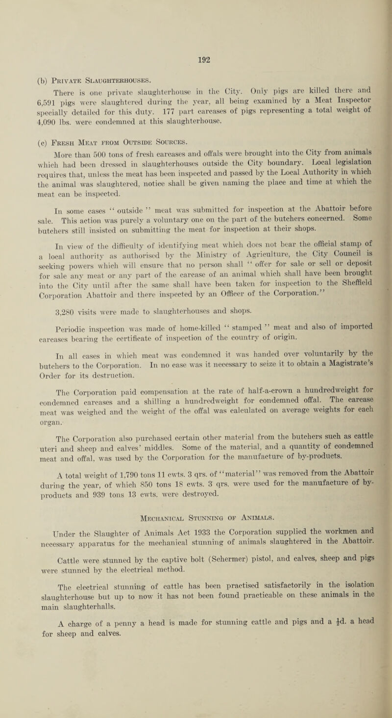(b) Private Slaughterhouses. Tliei’c is one private slaughterhouse iu the City. Only pigs are killed there and 6,591 pigs were slaughtered during the year, all being examined by a Meat Inspector specially detailed for this duty. 177 part carcases of pigs representing a total weight of 4,090 lbs. were condemned at this slaughterhouse. (c) Fresh Meat from Outside Sources. IMore than 500 tons of fresh carcases and oft'als were brought into the City from animals which had been dressed in slaughterhouses outside the City boundary. Local legislation requires that, unless the meat has been inspected and passed by the Local Authority in which the animal was slaughtered, notice shall be given naming the place and time at which the meat can be insiiected. In some cases “ outside ” meat was submitted for inspection at the Abattoir before sale. This action was purely a voluntary one on the part of the butchers concerned. Some butchers still insisted on submitting the meat for inspection at their shops. In view of the difficulty of identifying meat which does not bear the official stamp of a local authority as authorised by the IMinistry of Agriculture, the City Council is seeking powers which will ensure that no person shall otfer for sale or sell oi deposit for sale any meat or any ]iart of the carcase of an animal Avhich shall have been brought into the City until after the same shall have been taken for inspection to the Sheffield Corporation Abattoir and there inspected by an Officer of the Corporation.” 3,280 visits were made to slaughterhouses and shops. Periodic inspection was made of home-killed “ stamped ” meat and also of imported carcases bearing the certificate of inspection of the country of origin. In all cases in which meat was condemned it was handed over voluntarily by the butchers to the Corporation. In no case was it necessary to seize it to obtain a Magistrate’s Order for its destruction. The Corporation paid compensation at the rate of half-a-crown a hundredweight foi condemned carcases and a shilling a hundredweight for condemned offal. The carcase meat was weighed and the weight of the offal was calculated on average weights for each organ. The Corporation also purchased certain other material from the butchers such as cattle uteri and sheep and calves’ middles. Some of the material, and a quantity of condemned meat and offal, was used by the Corporation for the manufacture of by-pioducts. A total weight of 1,790 tons 11 cwts. 3 qrs. of “material” was removed from the Abattoir during the year, of which 850 tons 18 cwts. 3 qrs. were used for the manufacture of by¬ products and 939 tons 13 cwts. were destroyed. Mechanical Stunning of Animals. Under the Slaughter of Animals Act 1933 the Corporation supplied the workmen and necessary apparatus for the mechanical stunning of animals slaughtered in the Abattoir. Cattle were stunned by the captive bolt (Schermer) pistol, and calves, sheep and pigs were stunned by the electrical method. The electrical stunning of cattle has been practised satisfactorily in the isolation slaughterhouse but up to now it has not been found practicable on these animals in the main slaughterhalls. A charge of a penny a head is made for stunning cattle and pigs and a Jd. a head for sheep and calves.
