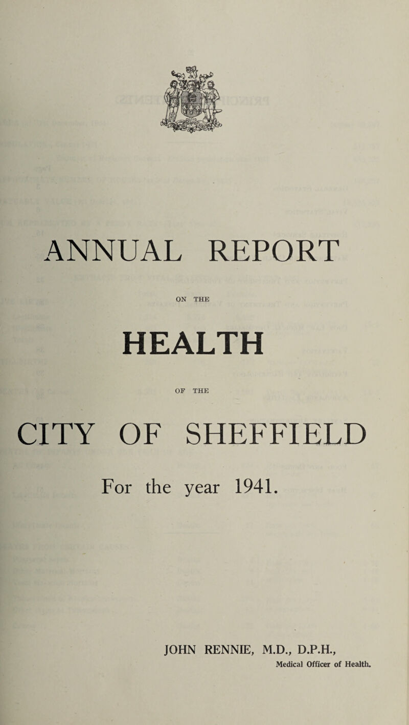 ANNUAL REPORT ON THE HEALTH OF THE CITY OF SHEFFIELD For the year 1941. JOHN RENNIE, M.D., D.P.H.,