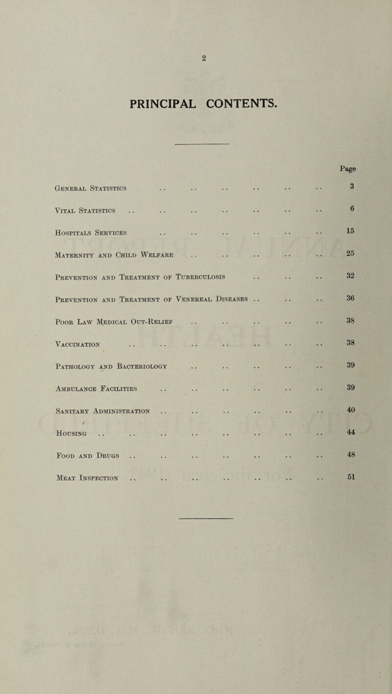 PRINCIPAL CONTENTS. General Statistics Vital Statistics Hospitals Services Maternity and Child Welfare Prevention and Treatment of Tuberculosis Prevention and Treatment of Venereal Diseases .. Poor Law Medical Out-Relief Vaccination Pathology and Bacteriology Ambulance Facilities Sanitary Administration ! Housing Food and Drugs Meat Inspection Page 3 6 15 25 32 36 38 38 39 39 40 44 48 51