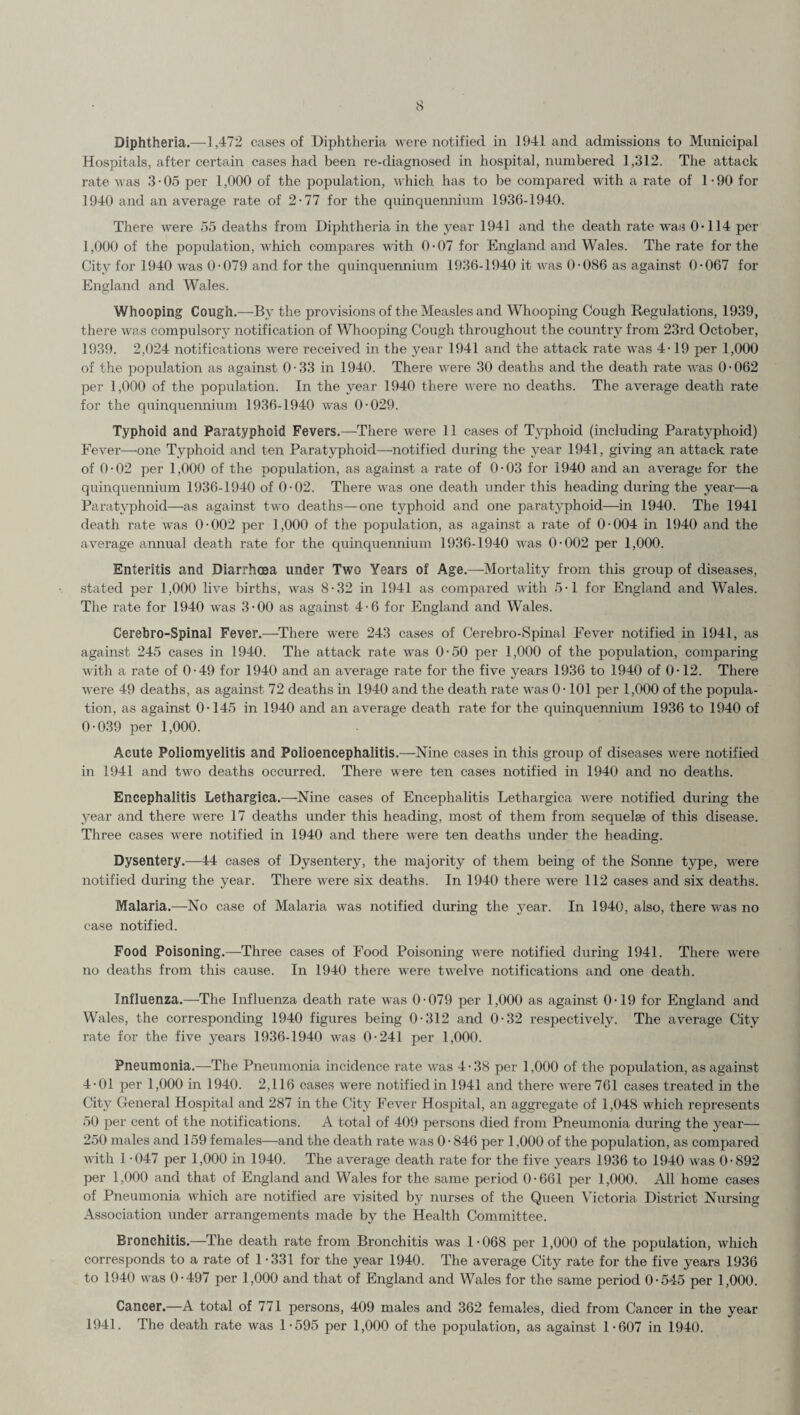 Diphtheria.—1,472 cases of Diphtheria were notified in 1941 and admissions to Municipal Hospitals, after certain cases had been re-diagnosed in hospital, numbered 1,312. The attack rate was 3-05 per 1,000 of the population, which has to be compared with a rate of 1-90 for 1940 and an average rate of 2-77 for the quinquennium 1936-1940. There were 55 deaths from Diphtheria in the year 1941 and the death rate was 0’114 per 1,000 of the population, Avhich compares with 0-07 for England and Wales. The rate for the City for 1940 was 0-079 and for the quinquennium 1936-1940 it was 0-086 as against 0-067 for England and Wales. Whooping Cough.—By the provisions of the Measles and Whooping Cough Regulations, 1939, there was compulsory notification of Whooping Cough throughout the country from 23rd October, 1939. 2,024 notifications were received in the year 1941 and the attack rate was 4-19 per 1,000 of the population as against 0-33 in 1940. There were 30 deaths and the death rate Avas 0-062 per 1,000 of the population. In the year 1940 there were no deaths. The average death rate for the quinquennium 1936-1940 was 0-029. Typhoid and Paratyphoid Fevers.—There were 11 cases of Typhoid (including Paratyphoid) Fever—one Typhoid and ten Paratyphoid—-notified during the year 1941, giving an attack rate of 0-02 per 1,000 of the population, as against a rate of 0-03 for 1940 and an aA^erage for the quinquennium 1936-1940 of 0-02. There Avas one death under this heading during the year—a Paratyphoid—as against two deaths—one typhoid and one paratyphoid—in 1940. The 1941 death rate Avas 0-002 per 1,000 of the population, as against a rate of 0-004 in 1940 and the average annual death rate for the quinquennium 1936-1940 AA'as 0-002 per 1,000. Enteritis and Diarrhoea under Two Years of Age.—Mortality from this group of diseases, stated per 1,000 liA’e births, Avas 8-32 in 1941 as compared AA'ith 5-1 for England and Wales. The rate for 1940 was 3-00 as against 4-6 for England and Wales. Cerebro-Spinal Fever.—There were 243 cases of Cerebro-Spinal Fever notified in 1941, as against 245 cases in 1940. The attack rate was 0-50 per 1,000 of the population, comparing with a rate of 0-49 for 1940 and an aA^erage rate for the five years 1936 to 1940 of 0-12. There AA-ere 49 deaths, as against 72 deaths in 1940 and the death rate was 0-101 per 1,000 of the popula¬ tion, as against 0-145 in 1940 and an average death rate for the quinquennium 1936 to 1940 of 0-039 per 1,000. Acute Poliomyelitis and Polioencephalitis.—Nine cases in this group of diseases AAere notified in 1941 and two deaths occurred. There were ten cases notified in 1940 and no deaths. Encephalitis Lethargica.—-Nine cases of Encephalitis Lethargica Avere notified during the year and there were 17 deaths under this heading, most of them from sequelse of this disease. Three cases were notified in 1940 and there were ten deaths under the heading. Dysentery.—44 cases of Dysentery, the majority of them being of the Sonne type, were notified during the year. There Av-ere six deaths. In 1940 there were 112 cases and six deaths. Malaria.—No case of Malaria was notified during the year. In 1940, also, there Avas no case notified. Food Poisoning.—Three cases of Food Poisoning AAere notified during 1941. There were no deaths from this cause. In 1940 there Avere tAvelve notifications and one death. Influenza.—The Influenza death rate Avas 0-079 per 1,000 as against 0-19 for England and Wales, the corresponding 1940 figures being 0-312 and 0-32 respectively. The average City rate for the five years 1936-1940 Avas 0-241 per 1,000. Pneumonia.—The Pneumonia incidence rate AA^as 4-38 per 1,000 of the population, as against 4-01 per 1,000 in 1940. 2,116 cases were notified in 1941 and there AA-ere 761 cases treated in the City General Hospital and 287 in the City Fever Hospital, an aggregate of 1,048 Avhich represents 50 per cent of the notifications. A total of 409 persons died from Pneumonia during the year— 250 males and 159 females—and the death rate was 0 - 846 per 1,000 of the population, as compared AA'ith 1 -047 per 1,000 in 1940. The average death rate for the five years 1936 to 1940 AA-as 0-892 per 1,000 and that of England and Wales for the same period 0-661 per 1,000. All home cases of Pneumonia Avhich are notified are visited by nurses of the Queen Victoria District Nursing Association under arrangements made by the Health Committee. Bronchitis.—The death rate from Bronchitis was 1-068 per 1,000 of the population, which corresponds to a rate of 1-331 for the year 1940. The average City rate for the five years 1936 to 1940 was 0-497 per 1,000 and that of England and Wales for the same period 0-545 per 1,000. Cancer.—A total of 771 persons, 409 males and 362 females, died from Cancer in the year 1941. The death rate was 1-595 per 1,000 of the population, as against 1-607 in 1940.