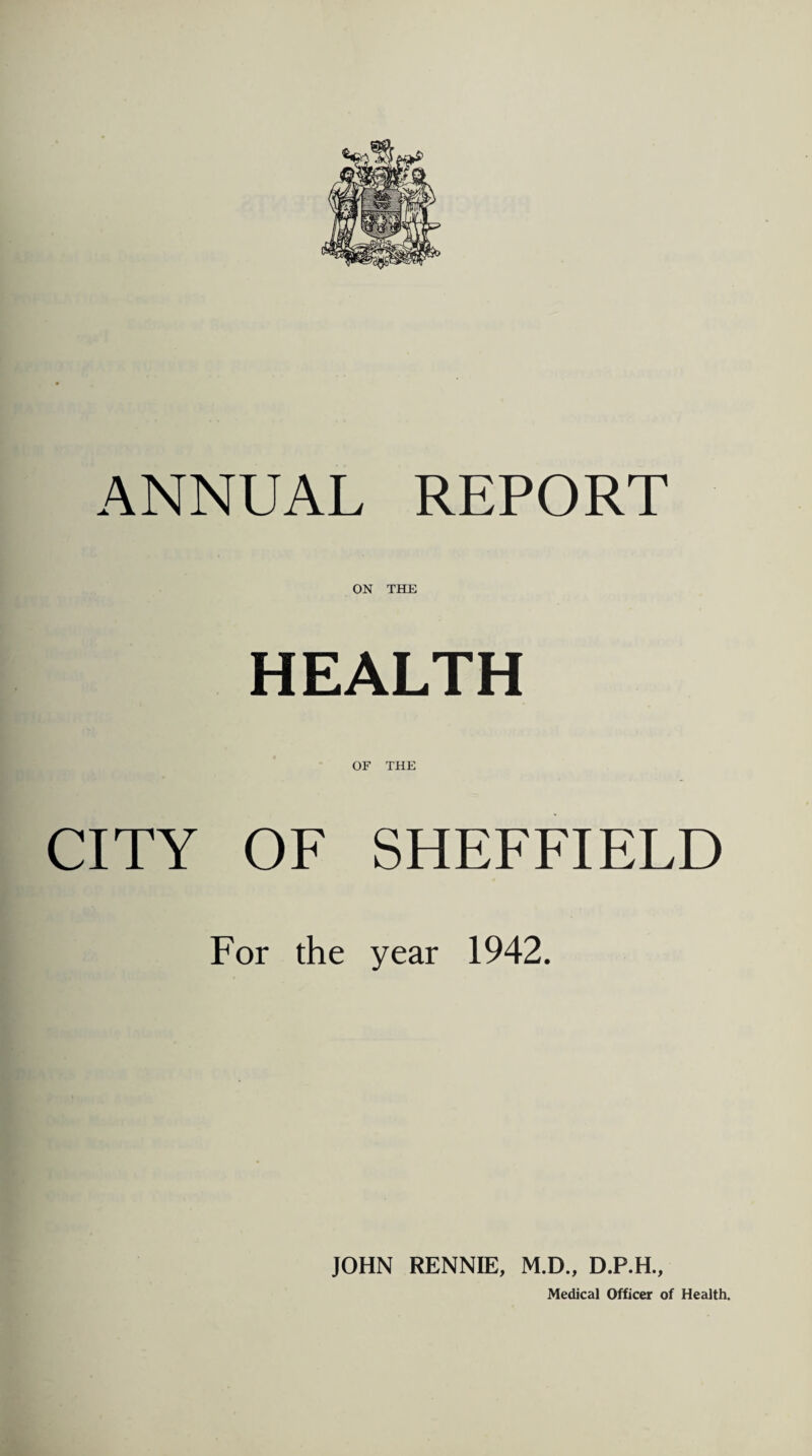 ANNUAL REPORT ON THE HEALTH OF THE CITY OF SHEFFIELD For the year 1942. JOHN RENNIE, M.D., D.P.H.,