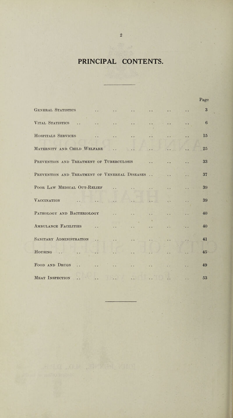 PRINCIPAL CONTENTS General Statistics Vital Statistics Hospitals Services Maternity and Child Welfare Prevention and Treatment of Tuberculosis Prevention and Treatment of Venereal Diseases .. Poor Law Medical Out-Relief Vaccination Pathology and Bacteriology Ambulance Facilities Sanitary Administration Housing Food and Drugs .. .. Meat Inspection Page 3 6 15 25 33 37 39 39 40 40 41 45 49 53