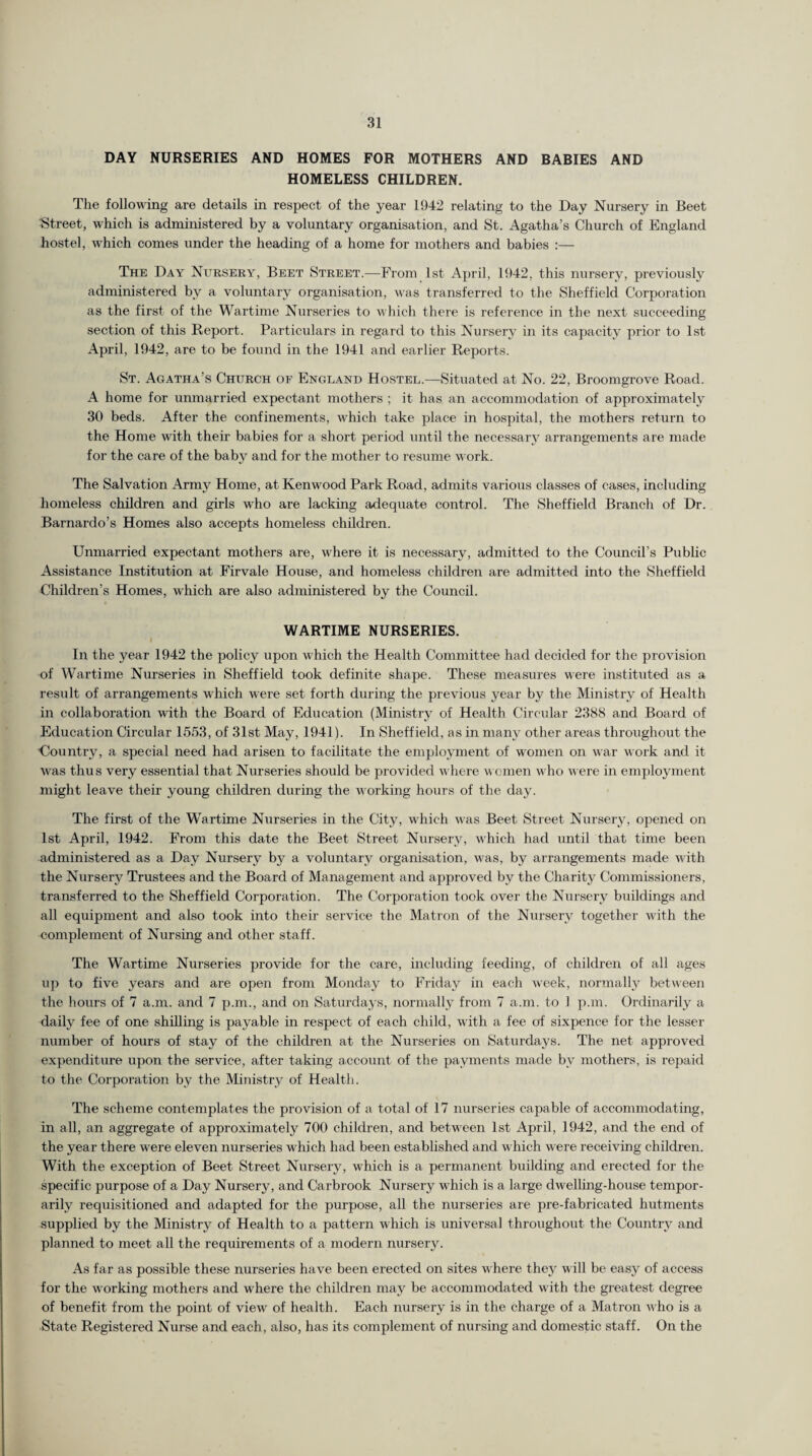 DAY NURSERIES AND HOMES FOR MOTHERS AND BABIES AND HOMELESS CHILDREN. The following are details in respect of the year 1942 relating to the Day Nursery in Beet Street, which is administered by a voluntary organisation, and St. Agatha’s Church of England hostel, which comes under the heading of a home for mothers and babies :— The Day Nursery, Beet Street.—From 1st April, 1942, this nursery, previously administered bv a voluntary organisation, was transferred to the Sheffield Corporation as the first of the Wartime Nurseries to which there is reference in the next succeeding section of this Report. Particulars in regard to this Nursery in its capacity prior to 1st April, 1942, are to be found in the 1941 and earlier Reports. St. Agatha’s Church of England Hostel.—Situated at No. 22, Broomgrove Road. A home for unmarried expectant mothers ; it has an accommodation of approximately 30 beds. After the confinements, which take place in hospital, the mothers return to the Home with their babies for a short period until the necessary arrangements are made for the care of the baby and for the mother to resume work. The Salvation Army Home, at Kenwood Park Road, admits various classes of cases, including homeless children and girls who are lacking adequate control. The Sheffield Branch of Dr. Barnardo’s Homes also accepts homeless children. Unmarried expectant mothers are, where it is necessary, admitted to the Council’s Public Assistance Institution at Firvale House, and homeless children are admitted into the Sheffield Children’s Homes, which are also administered by the Council. WARTIME NURSERIES. I In the year 1942 the policy upon which the Health Committee had decided for the provision of Wartime Nurseries in Sheffield took definite shape. These measures were instituted as a result of arrangements which were set forth during the previous year by the Ministry of Health in collaboration with the Board of Education (Ministry of Health Circular 2388 and Board of Education Circular 1553, of 31st May, 1941). In Sheffield, as in many other areas throughout the ’Country, a special need had arisen to facilitate the employment of women on war work and it was thus very essential that Nurseries should be provided where women who were in employment might leave their young children during the working hours of the day. The first of the Wartime Nurseries in the City, which was Beet Street Nursery, opened on 1st April, 1942. From this date the Beet Street Nursery, which had until that time been administered as a Day Nursery by a voluntary organisation, was, by arrangements made with the Nursery Trustees and the Board of Management and approved by the Charity Commissioners, transferred to the Sheffield Corporation. The Corporation took over the Nursery buildings and all equipment and also took into their service the Matron of the Nursery together with the complement of Nursing and other staff. The Wartime Nurseries provide for the care, including feeding, of children of all ages up to five years and are open from Monday to Friday in each week, normally between the hours of 7 a.m. and 7 p.m., and on Saturdays, normally from 7 a.m. to 1 p.m. Ordinarily a daily fee of one shilling is payable in respect of each child, with a fee of sixpence for the lesser number of hours of stay of the children at the Nurseries on Saturdays. The net approved expenditure upon the service, after taking account of the payments made by mothers, is repaid to the Corporation by the Ministry of Health. The scheme contemplates the provision of a total of 17 nurseries capable of accommodating, in all, an aggregate of approximately 700 children, and between 1st April, 1942, and the end of the year there were eleven nurseries which had been established and which were receiving children. With the exception of Beet Street Nursery, which is a permanent building and erected for the specific purpose of a Day Nursery, and Carbrook Nursery which is a large dwelling-house tempor¬ arily requisitioned and adapted for the purpose, all the nurseries are pre-fabricated hutments supplied by the Ministry of Health to a pattern which is universal throughout the Country and planned to meet all the requirements of a modern nursery. As far as possible these nurseries have been erected on sites where they will be easy of access for the working mothers and where the children may be accommodated with the greatest degree of benefit from the point of view of health. Each nursery is in the charge of a Matron who is a State Registered Nurse and each, also, has its complement of nursing and domestic staff. On the