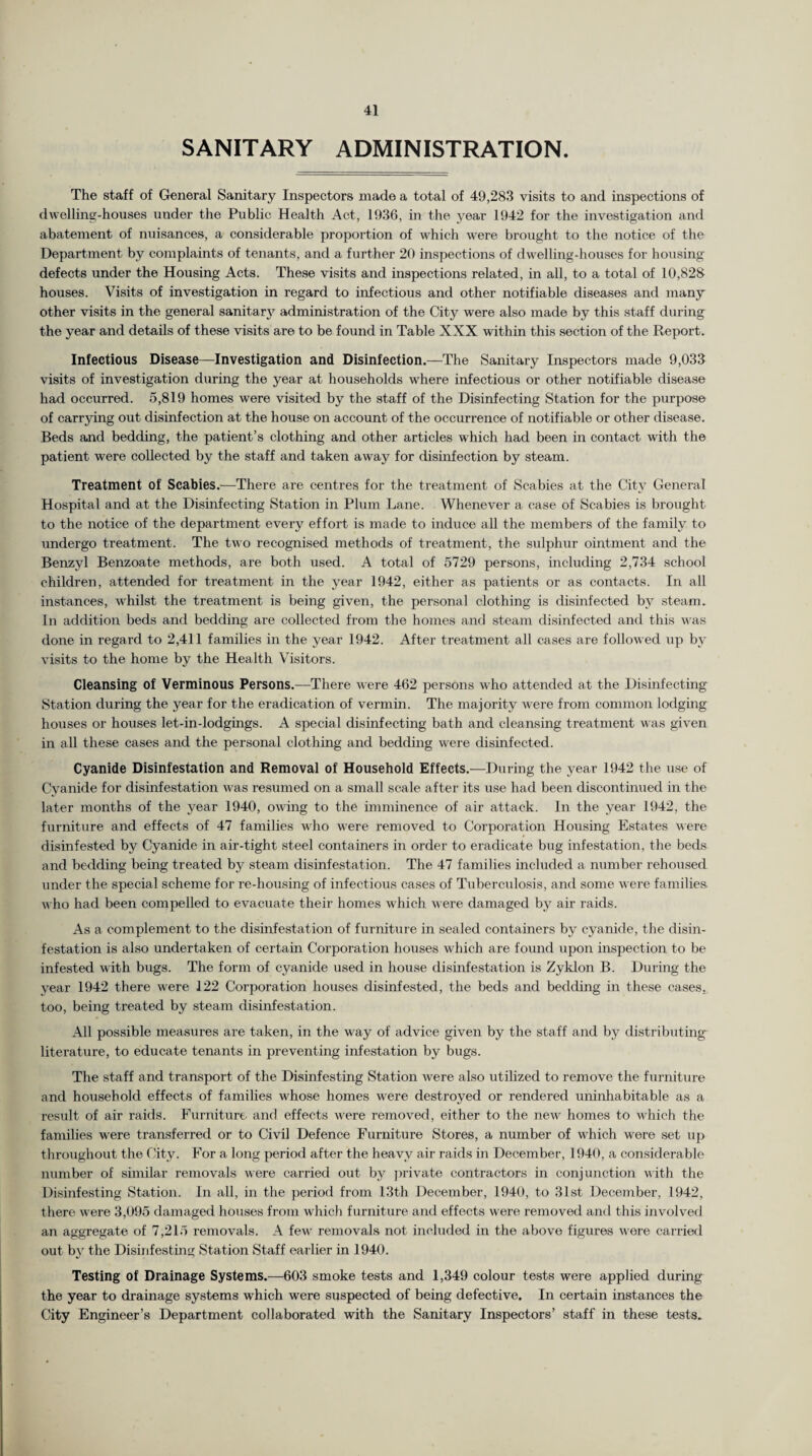 SANITARY ADMINISTRATION. The staff of General Sanitary Inspectors made a total of 49,283 visits to and inspections of dwelling-houses under the Public Health Act, 1936, in the year 1942 for the investigation and abatement of nuisances, a considerable proportion of which were brought to the notice of the Department by complaints of tenants, and a further 20 inspections of dwelling-houses for housing defects under the Housing Acts. These visits and inspections related, in all, to a total of 10,828 houses. Visits of investigation in regard to infectious and other notifiable diseases and many other visits in the general sanitary administration of the City were also made by this staff during the year and details of these visits are to be found in Table XXX within this section of the Report. Infectious Disease—Investigation and Disinfection.—The Sanitary Inspectors made 9,033 visits of investigation during the year at households where infectious or other notifiable disease had occurred. 5,819 homes were visited by the staff of the Disinfecting Station for the purpose of carrying out disinfection at the house on account of the occurrence of notifiable or other disease. Beds and bedding, the patient’s clothing and other articles which had been in contact with the patient were collected by the staff and taken away for disinfection by steam. Treatment of Scabies.-—There are centres for the treatment of Scabies at the City General Hospital and at the Disinfecting Station in Plum Lane. Whenever a case of Scabies is brought to the notice of the department every effort is made to induce all the members of the family to undergo treatment. The two recognised methods of treatment, the sulphur ointment and the Benzyl Benzoate methods, are both used. A total of 5729 persons, including 2,734 school children, attended for treatment in the year 1942, either as patients or as contacts. In all instances, whilst the treatment is being given, the personal clothing is disinfected by steam. In addition beds and bedding are collected from the homes and steam disinfected and this was done in regard to 2,411 families in the year 1942. After treatment all cases are followed up by visits to the home by the Health Visitors. Cleansing of Verminous Persons.-—There were 462 persons wtho attended at the Disinfecting Station during the year for the eradication of vermin. The majority were from common lodging houses or houses let-in-lodgings. A special disinfecting bath and cleansing treatment was given in all these cases and the personal clothing and bedding were disinfected. Cyanide Disinfestation and Removal of Household Effects.—During the year 1942 the use of Cyanide for disinfestation was resumed on a small scale after its use had been discontinued in the later months of the year 1940, owing to the imminence of air attack. In the year 1942, the furniture and effects of 47 families who w'ere removed to Corporation Housing Estates were disinfested by Cyanide in air-tight steel containers in order to eradicate bug infestation, the beds and bedding being treated by steam disinfestation. The 47 families included a number rehoused under the special scheme for re-housing of infectious cases of Tuberculosis, and some were families, who had been compelled to evacuate their homes which were damaged by air raids. As a complement to the disinfestation of furniture in sealed containers by cyanide, the disin¬ festation is also undertaken of certain Corporation houses which are found upon inspection to be infested with bugs. The form of cyanide used in house disinfestation is Zyklon B. During the year 1942 there were 122 Corporation houses disinfested, the beds and bedding in these cases, too, being treated by steam disinfestation. All possible measures are taken, in the way of advice given by the staff and by distributing literature, to educate tenants in preventing infestation by bugs. The staff and transport of the Disinfesting Station were also utilized to remove the furniture and household effects of families whose homes were destroyed or rendered uninhabitable as a result of air raids. Furniture and effects were removed, either to the new homes to which the families were transferred or to Civil Defence Furniture Stores, a number of which were set up throughout the City. For a long period after the heavy air raids in December, 1940, a considerable number of similar removals were carried out by private contractors in conjunction with the Disinfesting Station. In all, in the period from 13th December, 1940, to 31st December, 1942, there were 3,095 damaged houses from which furniture and effects were removed and this involved an aggregate of 7,215 removals. A fewr removals not included in the above figures were carried out by the Disinfesting Station Staff earlier in 1940. Testing of Drainage Systems.—603 smoke tests and 1,349 colour tests were applied during the year to drainage systems which were suspected of being defective. In certain instances the City Engineer’s Department collaborated with the Sanitary Inspectors’ staff in these tests.
