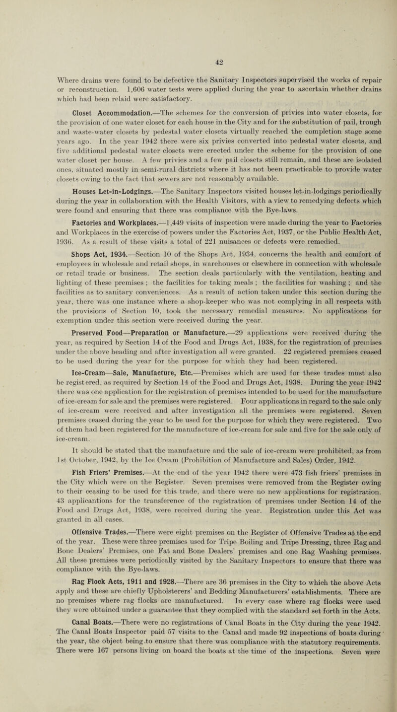 Where drains were found to be defective the Sanitary Inspectors supervised the works of repair or reconstruction. 1,606 water tests were applied during the year to ascertain whether drains which had been relaid were satisfactory. Closet Accommodation.—The schemes for the conversion of privies into water closets, for the provision of one water closet for each house in the City and for the substitution of pail, trough and waste-water closets by pedestal water closets virtually reached the completion stage some years ago. In the year 1942 there were six privies converted into pedestal water closets, and five additional pedestal water closets were erected under the scheme for the provision of one water closet per house. A few privies and a few' pail closets still remain, and these are isolated ones, situated mostly in semi-rural districts w'here it has not been practicable to provide water closets owing to the fact that sewers are not reasonably available. Houses Let-in-Lodgings.—The Sanitary Inspectors visited houses let-in-lodgings periodically during the year in collaboration with the Health Visitors, with a view' to remedying defects which were found and ensuring that there was compliance with the Bye-laws. Factories and Workplaces.—1,449 visits of inspection were made during the year to Factories and Workplaces in the exercise of powers under the Factories Act, 1937, or the Public Health Act, 1936. As a result of these visits a total of 221 nuisances or defects w'ere remedied. Shops Act, 1934.—Section 10 of the Shops Act, 1934, concerns the health and comfort of employees in wholesale and retail shops, in warehouses or elsewhere in connection with wholesale or retail trade or business. The section deals particularly with the ventilation, heating and lighting of these premises ; the facilities for taking meals ; the facilities for washing ; and the facilities as to sanitary conveniences. As a result of action taken under this section during the year, there was one instance where a shop-keeper who was not complying in all respects with the provisions of Section 10, took the necessary remedial measures. No applications for exemption under this section were received during the year. Preserved Food—Preparation or Manufacture.—29 applications were received during the year, as required by Section 14 of the Food and Drugs Act, 1938, for the registration of premises under the above heading and after investigation all were granted. 22 registered premises ceased to be used during the year for the purpose for which they had been registered. Ice-Cream—Sale, Manufacture, Etc.—Premises which are used for these trades must also be regist ered, as required by Section 14 of the Food and Drugs Act, 1938. During the year 1942 there was one application for the registration of premises intended to be used for the manufacture of ice-cream for sale and the premises were registered. Four applications in regard to the sale only of ice-cream were received and after investigation all the premises were registered. Seven premises ceased during the year to be used for the purpose for which they were registered. Two of them had been registered for the manufacture of ice-cream for sale and five for the sale only of ice-cream. It should be stated that the manufacture and the sale of ice-cream wrere prohibited, as from 1st October, 1942, by the Ice Cream (Prohibition of Manufacture and Sales) Order, 1942. Fish Friers’ Premises.—At the end of the year 1942 there were 473 fish friers’ premises in the City which were on the Register. Seven premises were removed from the Register owing to their ceasing to be used for this trade, and there were no new applications for registration. 43 applicantions for the transference of the registration of premises under Section 14 of the Food and Drugs Act, 1938, were received during the year. Registration under this Act was granted in all cases. Offensive Trades.—There were eight premises on the Register of Offensive Trades af the end of the year. These were three premises used for Tripe Boiling and Tripe Dressing, three Rag and Bone Dealers’ Premises, one Fat and Bone Dealers’ premises and one Rag Washing premises. All these premises were periodically visited by the Sanitary Inspectors to ensure that there was compliance with the Bye-laws. Rag Flock Acts, 1911 and 1928.—There are 36 premises in the City to which the above Acts apply and these are chiefly Upholsterers’ and Bedding Manufacturers’ establishments. There are no premises where rag flocks are manufactured. In every case w'here rag flocks were used they were obtained under a guarantee that they complied wdth the standard set forth in the Acts. Canal Boats.—There were no registrations of Canal Boats in the City during the year 1942. The Canal Boats Inspector paid 57 visits to the Canal and made 92 inspections of boats during • the year, the object being .to ensure that there was compliance with the statutory requirements. There w'ere 167 persons living on board the boats at the time of the inspections. Seven were