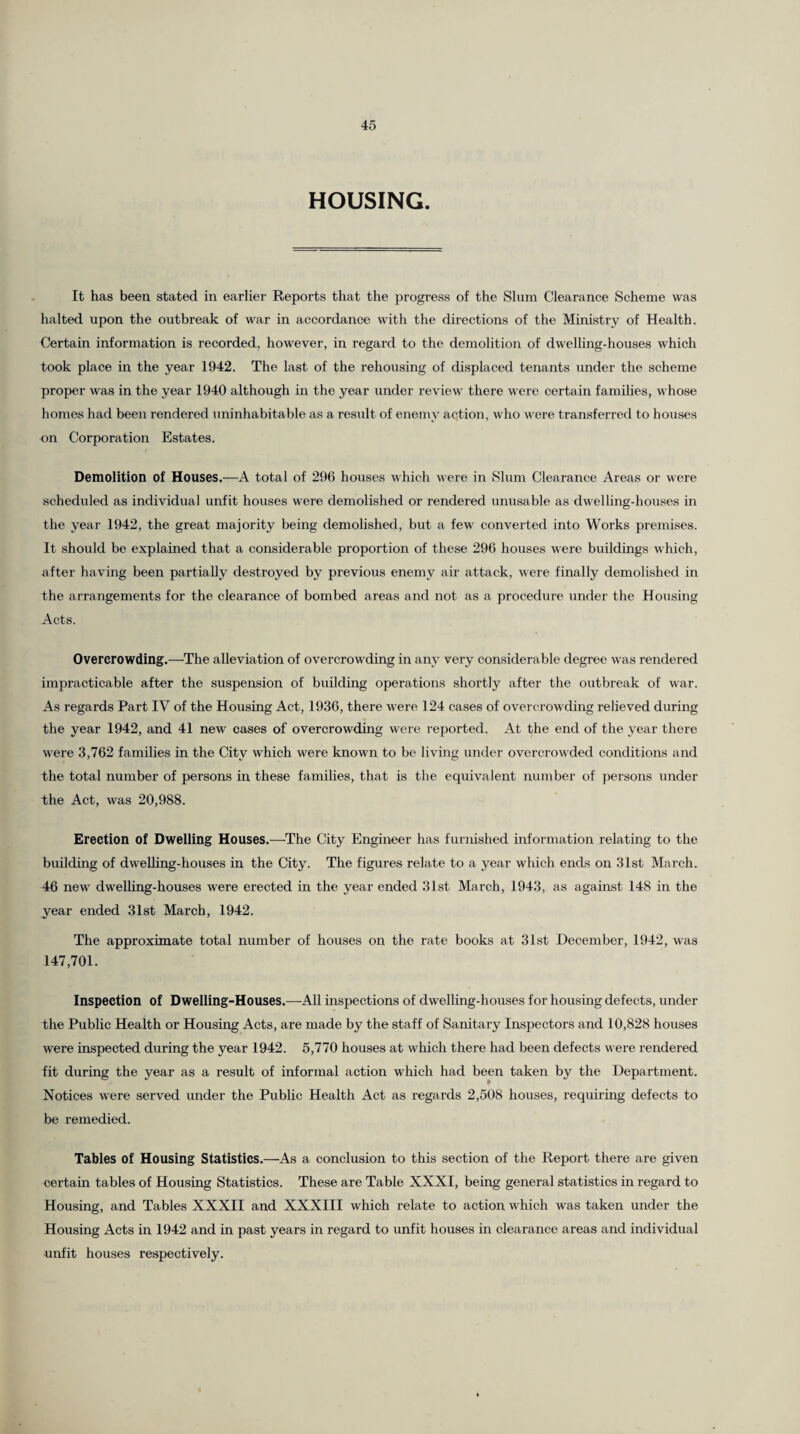 HOUSING. It has been stated in earlier Reports that the progress of the Slum Clearance Scheme was halted upon the outbreak of war in accordance with the directions of the Ministry of Health. Certain information is recorded, however, in regard to the demolition of dwelling-houses which took place in the year 1942. The last of the rehousing of displaced tenants under the scheme proper was in the year 1940 although in the year under review there were certain families, whose homes had been rendered uninhabitable as a result of enemy action, who were transferred to houses on Corporation Estates. Demolition of Houses.—A total of 296 houses which were in Slum Clearance Areas or were scheduled as individual unfit houses were demolished or rendered unusable as dwelling-houses in the year 1942, the great majority being demolished, but a few converted into Works premises. It should be explained that a considerable proportion of these 296 houses were buildings which, after having been partially destroyed by previous enemy air attack, were finally demolished in the arrangements for the clearance of bombed areas and not as a procedure under the Housing Acts. Overcrowding.—-The alleviation of overcrowding in any very considerable degree was rendered impracticable after the suspension of building operations shortly after the outbreak of war. As regards Part IV of the Housing Act, 1936, there were 124 cases of overcrowding relieved during the year 1942, and 41 new cases of overcrowding were reported. At the end of the year there were 3,762 families in the City which were known to be living under overcrowded conditions and the total number of persons in these families, that is the equivalent number of persons under the Act, was 20,988. Erection of Dwelling Houses.—The City Engineer has furnished information relating to the building of dwelling-houses in the City. The figures relate to a year which ends on 31st March. 46 new dwelling-houses were erected in the year ended 31st March, 1943, as against 148 in the year ended 31st March, 1942. The approximate total number of houses on the rate books at 31st December, 1942, was 147,701. Inspection of Dwelling-Houses.—All inspections of dwelling-houses for housing defects, under the Public Health or Housing Acts, are made by the staff of Sanitary Inspectors and 10,828 houses were inspected during the year 1942. 5,770 houses at which there had been defects were rendered fit during the year as a result of informal action which had been taken by the Department. Notices were served under the Public Health Act as regards 2,508 houses, requiring defects to be remedied. Tables of Housing Statistics.—As a conclusion to this section of the Report there are given certain tables of Housing Statistics. These are Table XXXI, being general statistics in regard to Housing, and Tables XXXII and XXXIII which relate to action which was taken under the Housing Acts in 1942 and in past years in regard to unfit houses in clearance areas and individual unfit houses respectively.