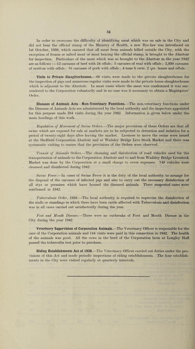 In order to overcome the difficulty of identifying meat which was on sale in the City and did not bear the official stamp of the Ministry of Health, a new Bye-law was introduced on 1st October, 1938, which ensured that all meat from animals killed outside the City, with the exception of frozen or salted meat or meat bearing the official stamp, is brought to the Abattoir for inspection. Particulars of the meat which was so brought to the Abattoir in the year 1942 are as follows :—12 carcases of beef with 24 offals ; 5 carcases of veal with offals ; 2,930 carcases of mutton with offals; 18 carcases of pork with offals ; 4 tons 8 cwts. 2 qrs. bones and offals. Visits to Private Slaughterhouses.—60 visits were made to the private slaughterhouse for the inspection of pigs and numerous regular visits were made to the private horse slaughterhouse which is adjacent to the Abattoir. In most cases where the meat was condemned it was sur¬ rendered to the Corporation voluntarily and in no case was it necessary to obtain a Magistrates’ Order. Diseases of Animals Acts—Non-Veterinary Functions.—The non-veterinary functions under the Diseases of Animals Acts are administered by the local authority and the inspectors appointed for this purpose made 384 visits during the year 1942. Information is given below under the main headings of this work. Regulation of Movement of Swine Orders.—The major provisions of these Orders are that all swine which are exposed for sale at markets are to be subjected to detention and isolation for a period of twenty-eight days after leaving the market. Licences to move the swine were issued at the Sheffield Corporation Abattoir and at Wadsley Bridge Live Stock Market and there was systematic visiting to ensure that the provisions of the Orders were observed. Transit of Animals Orders.—The cleansing and disinfection of road vehicles used for the transportation of animals to the Corporation Abattoir and to and from Wadsley Bridge Livestock Market was done by the Corporation at a small charge to cover expenses. 749 vehicles were cleansed and disinfected during 1942. Swine Fever.—In cases of Swine Fever it is the duty of the local authority to arrange for the disposal of the carcases of infected pigs and also to carry out the necessary disinfection of all stys or premises which have housed the diseased animals. Three suspected cases were confirmed in 1942. Tuberculosis Order, 1938.—The local authority is required to supervise the disinfection of the stalls or standings in which there have been cattle affected with Tuberculosis and disinfection was in all cases carried out satisfactorily during the year. Foot and Mouth Disease.—There were no outbreaks of Foot and Mouth Disease in the City during the year 1942. Veterinary Supervision of Corporation Animals.—The Veterinary Officer is responsible for the care of the Corporation animals and 144 visits were paid in this connection in 1942. The health of the animals was good. All the cows in the herd of the Corporation farm at Longley Hall passed the tuberculin test prior to purchase. Riding Establishments Act of 1938.-—The Veterinary Officer carried out duties under the pro¬ visions of this Act and made periodic inspections of riding establishments. The four establish¬ ments in the City were visited regularly at quarterly intervals.