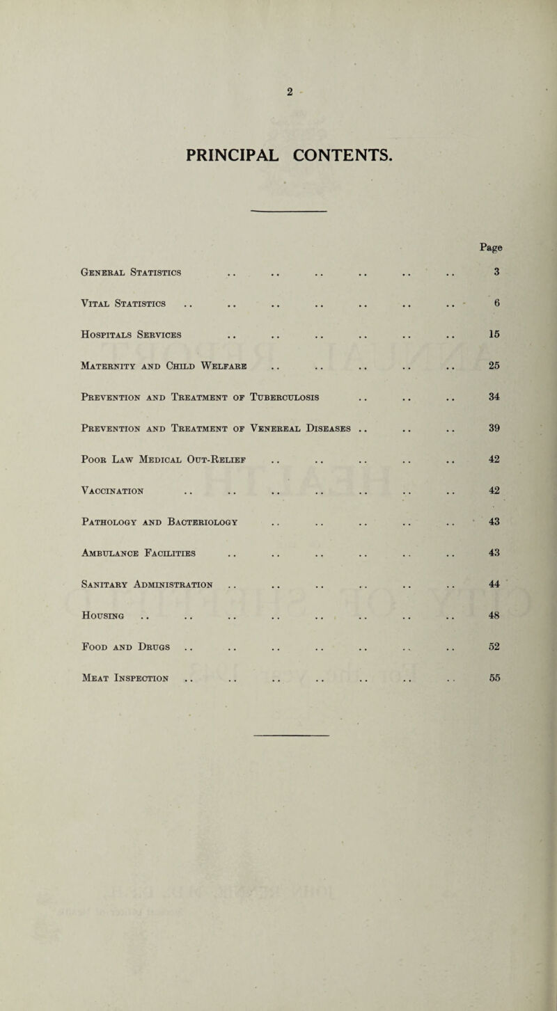 PRINCIPAL CONTENTS. General Statistics Vital Statistics Hospitals Services Maternity and Child Welfare Prevention and Treatment of Tuberculosis Prevention and Treatment of Venereal Diseases .. Poor Law Medical Out-Relief Vaccination Pathology and Bacteriology Ambulance Facilities Sanitary Administration Housing Food and Drugs Meat Inspection Page 3 6 15 25 34 39 42 42 43 43 44 48 52 55