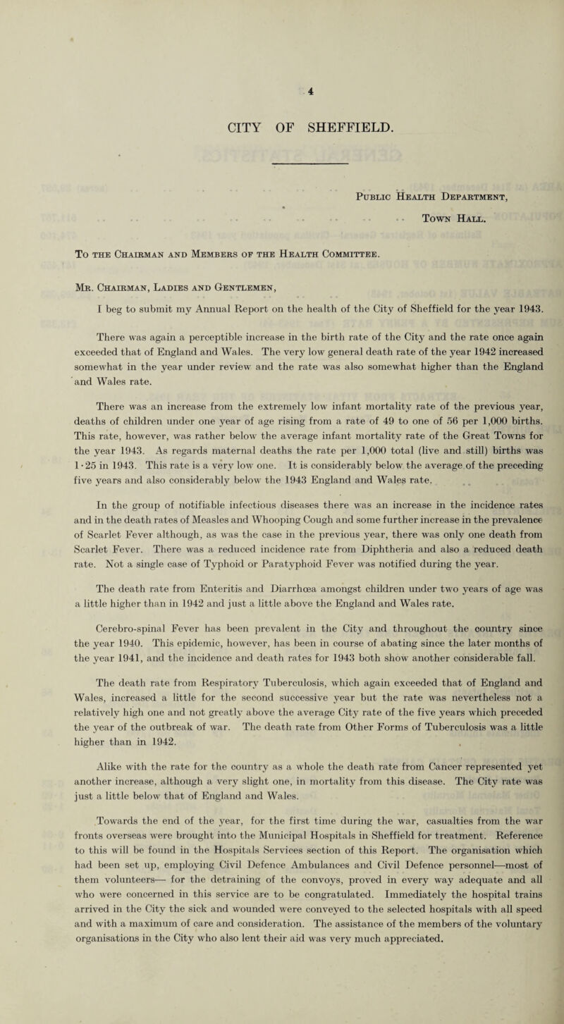 CITY OF SHEFFIELD. Public Health Department, Town Hall. To the Chairman and Members of the Health Committee. Mr. Chairman, Ladies and Gentlemen, I beg to submit my Annual Report on the health of the City of Sheffield for the year 1943. There was again a perceptible increase in the birth rate of the City and the rate once again exceeded that of England and Wales. The very low general death rate of the year 1942 increased somewhat in the year under review and the rate was also somewhat higher than the England and Wales rate. There was an increase from the extremely low infant mortality rate of the previous year, deaths of children under one year of age rising from a rate of 49 to one of 56 per 1,000 births. This rate, however, was rather below the average infant mortality rate of the Great Towns for the year 1943. As regards maternal deaths the rate per 1,000 total (live and still) births was 1 -25 in 1943. This rate is a very low one. It is considerably below the average of the preceding five years and also considerably below the 1943 England and Wales rate. In the group of notifiable infectious diseases there was an increase in the incidence rates and in the death rates of Measles and Whooping Cough and some further increase in the prevalence of Scarlet Fever although, as was the case in the previous year, there was only one death from Scarlet Fever. There was a reduced incidence rate from Diphtheria and also a reduced death rate. Not a single case of Typhoid or Paratyphoid Fever was notified during the year. The death rate from Enteritis and Diarrhoea amongst children under two years of age was a little higher than in 1942 and just a little above the England and Wales rate. Cerebro-spinal Fever has been prevalent in the City and throughout the country since the year 1940. This epidemic, however, has been in course of abating since the later months of the year 1941, and the incidence and death rates for 1943 both show another considerable fall. The death rate from Respiratory Tuberculosis, which again exceeded that of England and Wales, increased a little for the second successive year but the rate was nevertheless not a relatively high one and not greatly above the average City rate of the five years which preceded the year of the outbreak of war. The death rate from Other Forms of Tuberculosis was a little higher than in 1942. Alike with the rate for the country as a whole the death rate from Cancer represented yet another increase, although a very slight one, in mortality from this disease. The City rate was just a little below that of England and Wales. Towards the end of the year, for the first time during the war, casualties from the war fronts overseas were brought into the Municipal Hospitals in Sheffield for treatment. Reference to this will be found in the Hospitals Services section of this Report. The organisation which had been set up, employing Civil Defence Ambulances and Civil Defence personnel—most of them volunteers-—- for the detraining of the convoys, proved in every way adequate and all who were concerned in this service are to be congratulated. Immediately the hospital trains arrived in the City the sick and wounded were conveyed to the selected hospitals with all speed and with a maximum of care and consideration. The assistance of the members of the voluntary organisations in the City who also lent their aid was very much appreciated.