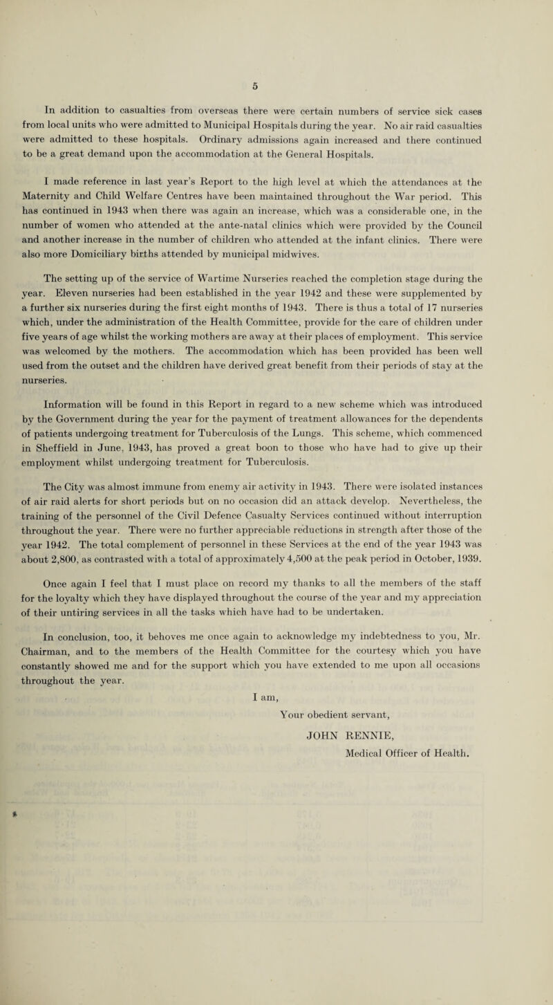 In addition to casualties from overseas there were certain numbers of service sick cases from local units who were admitted to Municipal Hospitals during the year. No air raid casualties were admitted to these hospitals. Ordinary admissions again increased and there continued to be a great demand upon the accommodation at the General Hospitals. I made reference in last year’s Report to the high level at which the attendances at the Maternity and Child Welfare Centres have been maintained throughout the War period. This has continued in 1943 when there was again an increase, which was a considerable one, in the number of women who attended at the ante-natal clinics which were provided by the Council and another increase in the number of children who attended at the infant clinics. There were also more Domiciliary births attended by municipal midwives. The setting up of the service of Wartime Nurseries reached the completion stage during the year. Eleven nurseries had been established in the year 1942 and these were supplemented by a further six nurseries during the first eight months of 1943. There is thus a total of 17 nurseries which, under the administration of the Health Committee, provide for the care of children under five years of age whilst the working mothers are away at their places of employment. This service was welcomed by the mothers. The accommodation which has been provided has been well used from the outset and the children have derived great benefit from their periods of stay at the nurseries. Information will be found in this Report in regard to a new scheme which was introduced by the Government during the year for the payment of treatment allowances for the dependents of patients undergoing treatment for Tuberculosis of the Lungs. This scheme, which commenced in Sheffield in June. 1943, has proved a great boon to those who have had to give up their employment whilst undergoing treatment for Tuberculosis. The City was almost immune from enemy air activity in 1943. There were isolated instances of air raid alerts for short periods but on no occasion did an attack develop. Nevertheless, the training of the personnel of the Civil Defence Casualty Services continued without interruption throughout the year. There were no further appreciable reductions in strength after those of the year 1942. The total complement of personnel in these Services at the end of the year 1943 was about 2,800, as contrasted with a total of approximately 4,500 at the peak period in October, 1939. Once again I feel that I must place on record my thanks to all the members of the staff for the loyalty which they have displayed throughout the course of the year and my appreciation of their untiring services in all the tasks which have had to be undertaken. In conclusion, too, it behoves me once again to acknowledge my indebtedness to you, Mr. Chairman, and to the members of the Health Committee for the courtesy which you have constantly showed me and for the support which you have extended to me upon all occasions throughout the year. I am, Your obedient servant, JOHN RENNIE, Medical Officer of Health. *