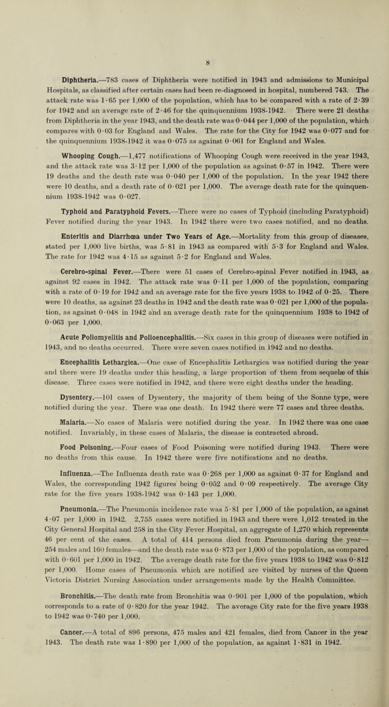 Diphtheria.—783 cases of Diphtheria were notified in 1943 and admissions to Municipal Hospitals, as classified after certain cases had been re-diagnosed in hospital, numbered 743. The attack rate was 1 -65 per 1,000 of the population, which has to be compared with a rate of 2-39 for 1942 and an average rate of 2-46 for the quinquennium 1938-1942. There were 21 deaths from Diphtheria in the year 1943, and the death rate was 0-044 per 1,000 of the population, which compares with 0-03 for England and Wales. The rate for the City for 1942 was 0-077 and for the quinquennium 1938-1942 it was 0-075 as against 0-061 for England and Wales. Whooping Cough.—1,477 notifications of Whooping Cough were received in the year 1943, and the attack rate was 3-12 per 1,000 of the population as against 0-57 in 1942. There were 19 deaths and the death rate was 0-040 per 1,000 of the population. In the year 1942 there were 10 deaths, and a death rate of 0-021 per 1,000. The average death rate for the quinquen¬ nium 1938-1942 was 0-027. Typhoid and Paratyphoid Fevers.—There were no cases of Typhoid (including Paratyphoid) Fever notified during the year 1943. In 1942 there were two cases notified, and no deaths. Enteritis and Diarrhoea under Two Years of Age.—Mortality from this group of diseases, stated per 1,000 live births, was 5-81 in 1943 as compared with 5-3 for England and Wales. The rate for 1942 was 4-15 as against 5-2 for England and Wales. Cerebro-spinal Fever.—There were 51 cases of Cerebro-spinal Fever notified in 1943, as against 92 cases in 1942. The attack rate was 0-11 per 1,000 of the population, comparing with a rate of 0-19 for 1942 and an average rate for the five years 1938 to 1942 of 0-25. There were 10 deaths, as against 23 deaths in 1942 and the death rate was 0-021 per 1,000 of the popula¬ tion, as against 0-048 in 1942 and an average death rate for the quinquennium 1938 to 1942 of 0-063 per 1,000. Acute Poliomyelitis and Polioencephalitis.—Six cases in this group of diseases were notified in 1943, and no deaths occurred. There were seven cases notified in 1942 and no deaths. Encephalitis Lethargica.—One case of Encephalitis Lethargica was notified during the year and there were 19 deaths under this heading, a large proportion of them from sequelae of this disease. Three cases were notified in 1942, and there were eight deaths under the heading. Dysentery.—101 cases of Dysentery, the majority of them being of the Sonne type, were notified during the year. There was one death. In 1942 there were 77 cases and three deaths. Malaria.—No cases of Malaria were notified during the year. In 1942 there was one case notified. Invariably, in these cases of Malaria, the disease is contracted abroad. Food Poisoning.—Four cases of Food Poisoning were notified during 1943. There were no deaths from this cause. In 1942 there were five notifications and no deaths. Influenza.—-The Influenza death rate was 0-268 per 1,000 as against 0-37 for England and Wales, the corresponding 1942 figures being 0-052 and 0-09 respectively. The average City rate for the five years 1938-1942 was 0-143 per 1,000. Pneumonia.—The Pneumonia incidence rate was 5-81 per 1,000 of the population, as against 4-07 per 1,000 in 1942. 2,755 cases were notified in 1943 and there were 1,012 treated in the City General Hospital and 258 in the City Fever Hospital, an aggregate of 1,270 which represents 46 per cent of the cases. A total of 414 persons died from Pneumonia during the year— 254 males and 160 females—and the death rate was 0-873 per 1,000 of the population, as compared with 0-601 per 1,000 in 1942. The average death rate for the five years 1938 to 1942 was 0-812 per 1,000. Home cases of Pneumonia which are notified are visited by nurses of the Queen Victoria District Nursing Association under arrangements made by the Health Committee. Bronchitis.—The death rate from Bronchitis was 0-901 per 1,000 of the population, which corresponds to a rate of 0-820 for the year 1942. The average City rate for the five years 1938 to 1942 was 0-740 per 1,000. Cancer.—A total of 896 persons, 475 males and 421 females, died from Cancer in the year 1943. The death rate was 1-890 per 1,000 of the population, as against 1-831 in 1942.