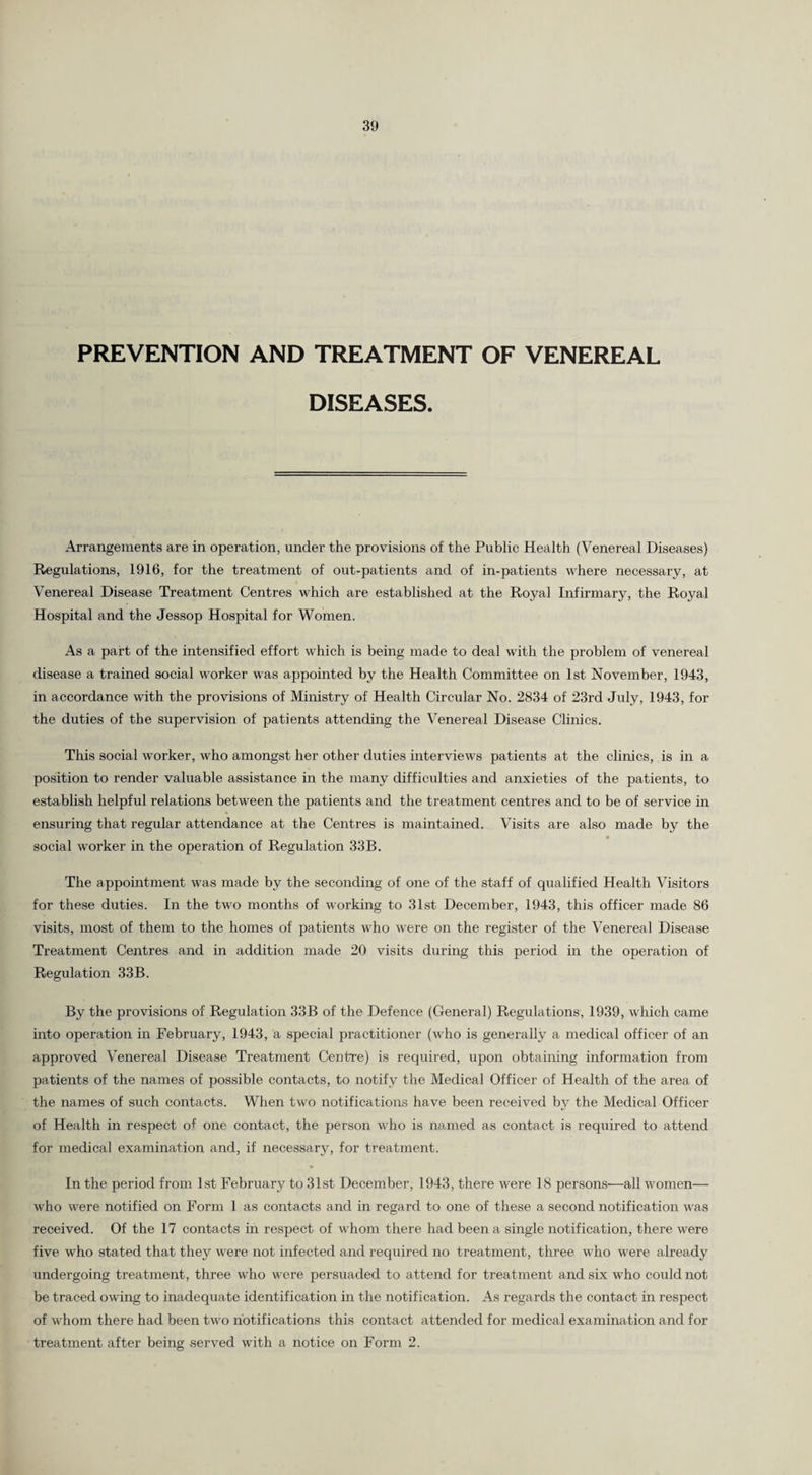 PREVENTION AND TREATMENT OF VENEREAL DISEASES. Arrangements are in operation, under the provisions of the Public Health (Venereal Diseases) Regulations, 1916, for the treatment of out-patients and of in-patients where necessary, at Venereal Disease Treatment Centres which are established at the Royal Infirmary, the Royal Hospital and the Jessop Hospital for Women. As a part of the intensified effort wrhich is being made to deal with the problem of venereal disease a trained social worker was appointed by the Health Committee on 1st November, 1943, in accordance with the provisions of Ministry of Health Circular No. 2834 of 23rd July, 1943, for the duties of the supervision of patients attending the Venereal Disease Clinics. This social worker, who amongst her other duties interviews patients at the clinics, is in a position to render valuable assistance in the many difficulties and anxieties of the patients, to establish helpful relations between the patients and the treatment centres and to be of service in ensuring that regular attendance at the Centres is maintained. Visits are also made by the social worker in the operation of Regulation 33B. The appointment was made by the seconding of one of the staff of qualified Health Visitors for these duties. In the two months of working to 31st December, 1943, this officer made 86 visits, most of them to the homes of patients who were on the register of the Venereal Disease Treatment Centres and in addition made 20 visits during this period in the operation of Regulation 33B. By the provisions of Regulation 33B of the Defence (General) Regulations, 1939, which came into operation in February, 1943, a special practitioner (who is generally a medical officer of an approved Venereal Disease Treatment Centre) is required, upon obtaining information from patients of the names of possible contacts, to notify the Medical Officer of Health of the area of the names of such contacts. When two notifications have been received by the Medical Officer of Health in respect of one contact, the person who is named as contact is required to attend for medical examination and, if necessary, for treatment. In the period from 1st February to 31st December, 1943, there were 18 persons—all women— who were notified on Form 1 as contacts and in regard to one of these a second notification was received. Of the 17 contacts in respect of whom there had been a single notification, there were five who stated that they were not infected and required no treatment, three who were already undergoing treatment, three who were persuaded to attend for treatment and six who could not be traced owing to inadequate identification in the notification. As regards the contact in respect of whom there had been two notifications this contact attended for medical examination and for treatment after being served with a notice on Form 2.