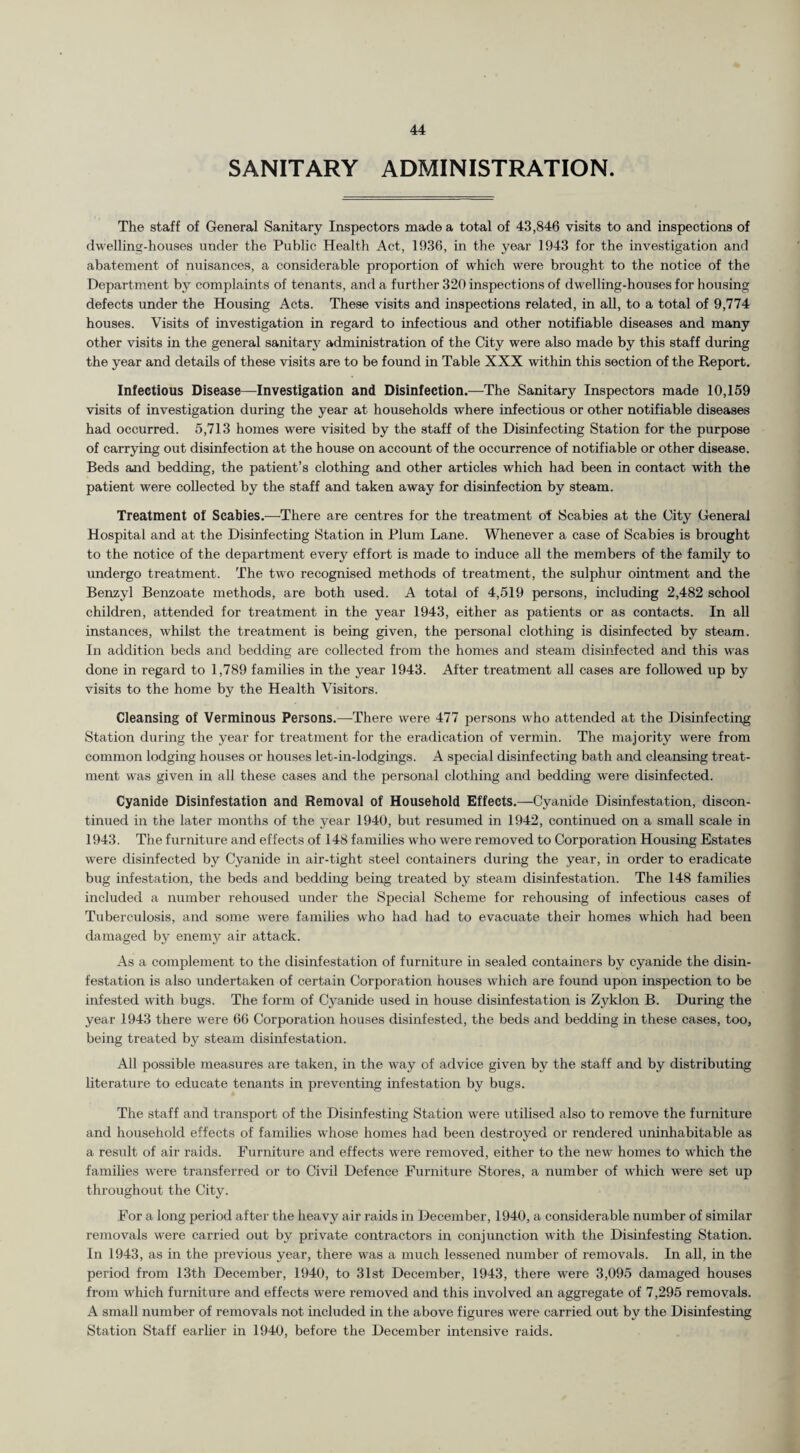 SANITARY ADMINISTRATION. The staff of General Sanitary Inspectors made a total of 43,846 visits to and inspections of dwelling-houses under the Public Health Act, 1936, in the year 1943 for the investigation and abatement of nuisances, a considerable proportion of which were brought to the notice of the Department by complaints of tenants, and a further 320 inspections of dwelling-houses for housing defects under the Housing Acts. These visits and inspections related, in all, to a total of 9,774 houses. Visits of investigation in regard to infectious and other notifiable diseases and many other visits in the general sanitary administration of the City were also made by this staff during the year and details of these visits are to be found in Table XXX within this section of the Report. Infectious Disease—Investigation and Disinfection.—The Sanitary Inspectors made 10,159 visits of investigation during the year at households where infectious or other notifiable diseases had occurred. 5,713 homes were visited by the staff of the Disinfecting Station for the purpose of carrying out disinfection at the house on account of the occurrence of notifiable or other disease. Beds and bedding, the patient’s clothing and other articles which had been in contact with the patient were collected by the staff and taken away for disinfection by steam. Treatment of Scabies.—There are centres for the treatment of Scabies at the City General Hospital and at the Disinfecting Station in Plum Lane. Whenever a case of Scabies is brought to the notice of the department every effort is made to induce all the members of the family to undergo treatment. The two recognised methods of treatment, the sulphur ointment and the Benzyl Benzoate methods, are both used. A total of 4,519 persons, including 2,482 school children, attended for treatment in the year 1943, either as patients or as contacts. In all instances, whilst the treatment is being given, the personal clothing is disinfected by steam. In addition beds and bedding are collected from the homes and steam disinfected and this was done in regard to 1,789 families in the year 1943. After treatment all cases are followed up by visits to the home by the Health Visitors. Cleansing of Verminous Persons.—There were 477 persons who attended at the Disinfecting Station during the year for treatment for the eradication of vermin. The majority were from common lodging houses or houses let-in-lodgings. A special disinfecting bath and cleansing treat¬ ment was given in all these cases and the personal clothing and bedding were disinfected. Cyanide Disinfestation and Removal of Household Effects.—Cyanide Disinfestation, discon¬ tinued in the later months of the year 1940, but resumed in 1942, continued on a small scale in 1943. The furniture and effects of 148 families who were removed to Corporation Housing Estates were disinfected by Cyanide in air-tight steel containers during the year, in order to eradicate bug infestation, the beds and bedding being treated by steam disinfestation. The 148 families included a number rehoused under the Special Scheme for rehousing of infectious cases of Tuberculosis, and some were families who had had to evacuate their homes which had been damaged by enemy air attack. As a complement to the disinfestation of furniture in sealed containers by cyanide the disin¬ festation is also undertaken of certain Corporation houses which are found upon inspection to be infested with bugs. The form of Cyanide used in house disinfestation is Zyklon B. During the year 1943 there were 66 Corporation houses disinfested, the beds and bedding in these cases, too, being treated by steam disinfestation. All possible measures are taken, in the way of advice given bv the staff and by distributing literature to educate tenants in preventing infestation by bugs. The staff and transport of the Disinfesting Station were utilised also to remove the furniture and household effects of families wrhose homes had been destroyed or rendered uninhabitable as a result of air raids. Furniture and effects were removed, either to the new homes to which the families were transferred or to Civil Defence Furniture Stores, a number of which were set up throughout the City. For a long period after the heavy air raids in December, 1940, a considerable number of similar removals were carried out by private contractors in conjunction with the Disinfesting Station. In 1943, as in the previous year, there was a much lessened number of removals. In all, in the period from 13th December, 1940, to 31st December, 1943, there were 3,095 damaged houses from which furniture and effects were removed and this involved an aggregate of 7,295 removals. A small number of removals not included in the above figures were carried out by the Disinfesting Station Staff earlier in 1940, before the December intensive raids.