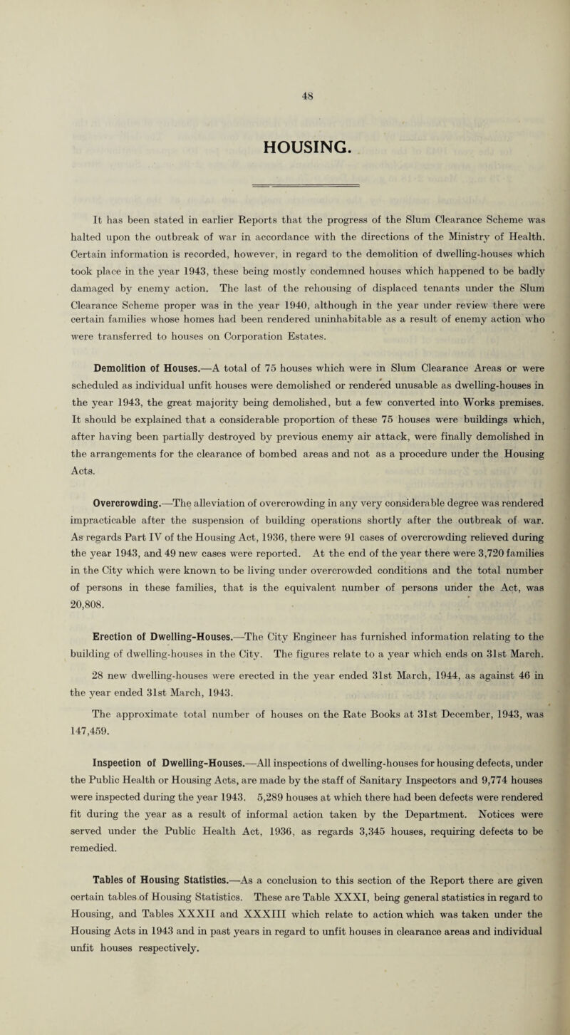 HOUSING. It has been stated in earlier Reports that the progress of the Slum Clearance Scheme was halted upon the outbreak of war in accordance with the directions of the Ministry of Health. Certain information is recorded, however, in regard to the demolition of dwelling-houses which took place in the year 1943, these being mostly condemned houses which happened to be badly damaged by enemy action. The last of the rehousing of displaced tenants under the Slum Clearance Scheme proper was in the year 1940, although in the year under review there were certain families whose homes had been rendered uninhabitable as a result of enemy action who were transferred to houses on Corporation Estates. Demolition of Houses.—A total of 75 houses which were in Slum Clearance Areas or were scheduled as individual unfit houses were demolished or rendered unusable as dwelling-houses in the year 1943, the great majority being demolished, but a few converted into Works premises. It should be explained that a considerable proportion of these 75 houses were buildings which, after having been partially destroyed by previous enemy air attack, were finally demolished in the arrangements for the clearance of bombed areas and not as a procedure under the Housing Acts. Overcrowding.—-The alleviation of overcrowding in any very considerable degree was rendered impracticable after the suspension of building operations shortly after the outbreak of war. As regards Part IV of the Housing Act, 1936, there were 91 cases of overcrowding relieved during the year 1943, and 49 new cases were reported. At the end of the year there were 3,720 families in the City which were known to be living under overcrowded conditions and the total number of persons in these families, that is the equivalent number of persons under the Act, was 20,808. Erection of Dwelling-Houses.—The City Engineer has furnished information relating to the building of dwelling-houses in the City. The figures relate to a year which ends on 31st March. 28 new dwelling-houses were erected in the year ended 31st March, 1944, as against 46 in the year ended 31st March, 1943. The approximate total number of houses on the Rate Books at 31st December, 1943, was 147,459. Inspection of Dwelling-Houses.—All inspections of dwelling-houses for housing defects, under the Public Health or Housing Acts, are made by the staff of Sanitary Inspectors and 9,774 houses were inspected during the year 1943. 5,289 houses at which there had been defects were rendered fit during the year as a result of informal action taken by the Department. Notices were served under the Public Health Act, 1936, as regards 3,345 houses, requiring defects to be remedied. Tables of Housing Statistics.—As a conclusion to this section of the Report there are given certain tables of Housing Statistics. These are Table XXXI, being general statistics in regard to Housing, and Tables XXXII and XXXIII which relate to action which was taken under the Housing Acts in 1943 and in past years in regard to unfit houses in clearance areas and individual unfit houses respectively.