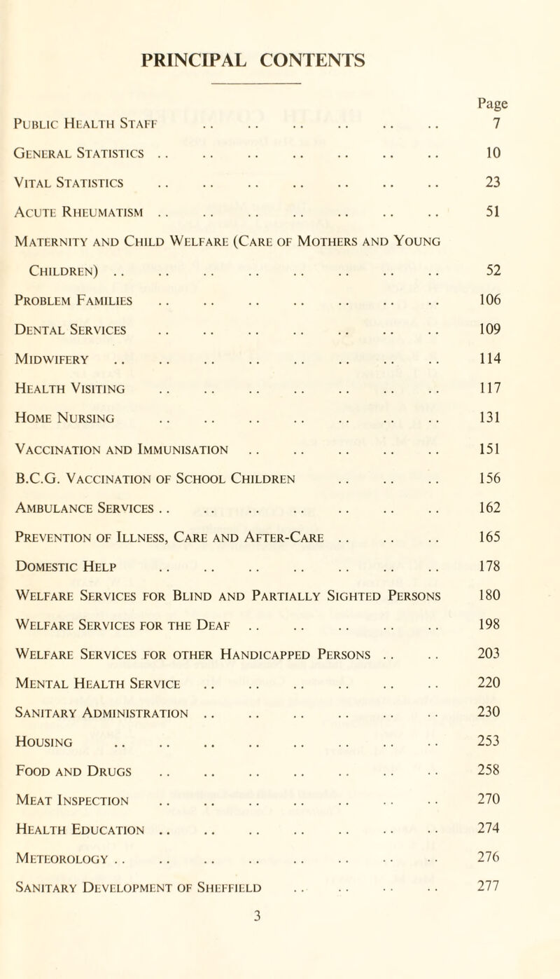 PRINCIPAL CONTENTS Page Public Health Staff .. .. .. .. .. .. 7 General Statistics. 10 Vital Statistics . 23 Acute Rheumatism .. .. .. .. .. .. .. 51 Maternity and Child Welfare (Care of Mothers and Young Children). 52 Problem Families .. .. .. . .. 106 Dental Services . 109 Midwifery. 114 Health Visiting .. .. .. .. .. .. .. 117 Home Nursing . 131 Vaccination and Immunisation. 151 B.C.G. Vaccination OF School Children .. .. .. 156 Ambulance Services. 162 Prevention of Illness, Care and After-Care. 165 Domestic Help . 178 Welfare Services for Blind and Partially Sighted Persons 180 Welfare Services for the Deaf .. .. .. .. .. 198 Welfare Services for other Handicapped Persons .. .. 203 Mental Health Service .. .. .. .. .. .. 220 Sanitary Administration .. .. .. .. .. .. 230 Housing . 253 Food and Drugs . 258 Meat Inspection .. .. .. .. .. .. ■ ■ 270 Health Education. 274 Meteorology .. .. .. .. .. .. • • • • 276 Sanitary Development of Sheffield .. .. .. .. 277