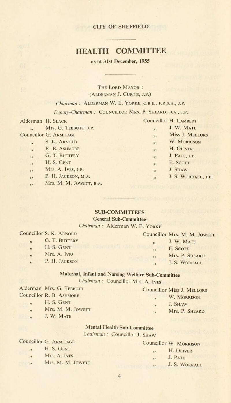 CITY OF SHEFFIELD HEALTH COMMITTEE as at 3Ist December, 1955 The Lord Mayor : (Alderman J. Curtis, j.p.) Chairman : Alderman W. E. Yorke, c.b.e., f.r.s.h., j.p. Deputv-Chainnan : Councillor Mrs. P. Sheard, b.a., j.p. Alderman H. Slack „ Mrs. G. Tebbutt, j.p. Councillor G. Armitage „ S. K. Arnold „ R. B. Ashmore „ G. T. Buttery „ H. S. Gent „ Mrs. A. Ives, j.p. „ P. H. Jackson, m.a. „ Mrs. M. M. JowETT, b.a. Councillor H. Lambert „ J. W. Mate „ Miss J. Mellors „ W. Morrison „ H. Oliver „ J. Pate, j.p. „ E. Scott „ J. Shaw „ J. S. WORRALL, J.p. SUB-COMMITTEES General Sub-Committee Chairman : Alderman W. E. Yorke Councillor S. K. Arnold „ G. T. Buttery „ H. S. Gent „ Mrs. A. Ives „ P. H. Jackson Councillor Mrs. M. M. Jowett „ J. W. Mate „ E. Scott ,, Mrs. P. Sheard „ J. S. WORRALL Maternal, Infant and Nursing Welfare Sub-Committee Chairman : Councillor Mrs. A. Ives Alderman Mrs. G. Tebbutt Councillor R. B. Ashmore „ H. S. Gent „ Mrs. M. M. Jowett „ J. W. Mate Councillor Miss J. Mellors „ W. Morrison „ J. Shaw „ Mrs. P. Sheard Mental Health Sub-Committee Chairman : Councillor J. Shaw Councillor G. Armitage „ H. S. Gent „ Mrs. A. Ives „ Mrs. M. M. Jowett Councillor W. Morrison „ H. Oliver >. J. Pate „ J. S. WORRALL