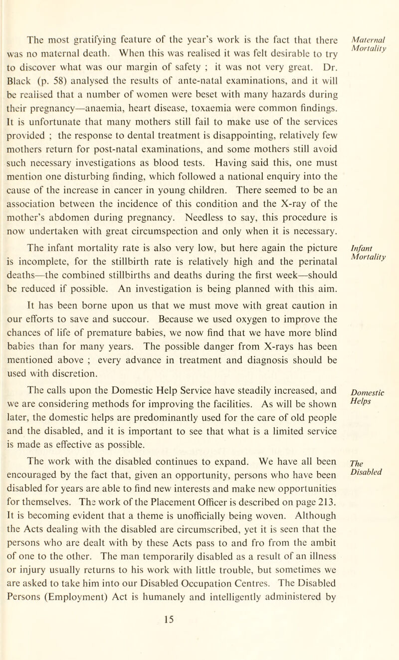 The most gratifying feature of the year’s work is the fact that there was no maternal death. When this was realised it was felt desirable to try to discover what was our margin of safety ; it was not very great. Dr. Black (p. 58) analysed the results of ante-natal examinations, and it will be realised that a number of women were beset with many hazards during their pregnancy—anaemia, heart disease, toxaemia were common findings. It is unfortunate that many mothers still fail to make use of the services provided ; the response to dental treatment is disappointing, relatively few mothers return for post-natal examinations, and some mothers still avoid such necessary investigations as blood tests. Having said this, one must mention one disturbing finding, which followed a national enquiry into the cause of the increase in cancer in young children. There seemed to be an association between the incidence of this condition and the X-ray of the mother’s abdomen during pregnancy. Needless to say, this procedure is now undertaken with great circumspection and only when it is necessary. The infant mortality rate is also very low, but here again the picture is incomplete, for the stillbirth rate is relatively high and the perinatal deaths—the combined stillbirths and deaths during the first week—should be reduced if possible. An investigation is being planned with this aim. It has been borne upon us that we must move with great caution in our efforts to save and succour. Because we used oxygen to improve the chances of life of premature babies, we now find that we have more blind babies than for many years. The possible danger from X-rays has been mentioned above ; every advance in treatment and diagnosis should be used with discretion. The calls upon the Domestic Help Service have steadily increased, and we are considering methods for improving the facilities. As will be shown later, the domestic helps are predominantly used for the care of old people and the disabled, and it is important to see that what is a limited service is made as effective as possible. The work with the disabled continues to expand. We have all been encouraged by the fact that, given an opportunity, persons who have been disabled for years are able to find new interests and make new opportunities for themselves. The work of the Placement Officer is described on page 213. It is becoming evident that a theme is unofficially being woven. Although the Acts dealing with the disabled are circumscribed, yet it is seen that the persons who are dealt with by these Acts pass to and fro from the ambit of one to the other. The man temporarily disabled as a result of an illness or injury usually returns to his work with little trouble, but sometimes we are asked to take him into our Disabled Occupation Centres. The Disabled Persons (Employment) Act is humanely and intelligently administered by Maternal Mortality Infant Mortality Domestic Helps The Disabled