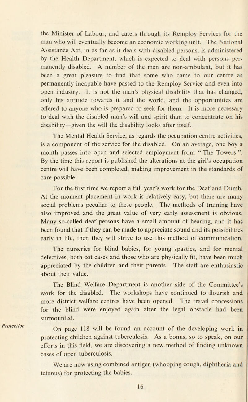 Protection the Minister of Labour, and caters through its Remploy Services for the man who will eventually become an economic working unit. The National Assistance Act, in as far as it deals with disabled persons, is administered by the Health Department, which is expected to deal with persons per¬ manently disabled. A number of the men are non-ambulant, but it has been a great pleasure to find that some who came to our centre as permanently incapable have passed to the Remploy Service and even into open industry. It is not the man’s physical disability that has changed, only his attitude towards it and the world, and the opportunities are offered to anyone who is prepared to seek for them. It is more necessary to deal with the disabled man’s will and spirit than to concentrate on his disability—given the will the disability looks after itself. The Mental Health Service, as regards the occupation centre activities, is a component of the service for the disabled. On an average, one boy a month passes into open and selected employment from “ The Towers ”. By the time this report is published the alterations at the girl’s occupation centre will have been completed, making improvement in the standards of care possible. For the first time we report a full year’s work for the Deaf and Dumb. At the moment placement in work is relatively easy, but there are many social problems peculiar to these people. The methods of training have also improved and the great value of very early assessment is obvious. Many so-called deaf persons have a small amount of hearing, and it has been found that if they can be made to appreciate sound and its possibilities early in life, then they will strive to use this method of communication. The nurseries for blind babies, for young spastics, and for mental defectives, both cot cases and those who are physically fit, have been much appreciated by the children and their parents. The staff are enthusiastic about their value. The Blind Welfare Department is another side of the Committee’s work for the disabled. The workshops have continued to flourish and more district welfare centres have been opened. The travel concessions for the blind were enjoyed again after the legal obstacle had been surmounted. On page 118 will be found an account of the developing work in protecting children against tuberculosis. As a bonus, so to speak, on our efforts in this field, we are discovering a new method of finding unknown cases of open tuberculosis. We are now using combined antigen (whooping cough, diphtheria and tetanus) for protecting the babies.