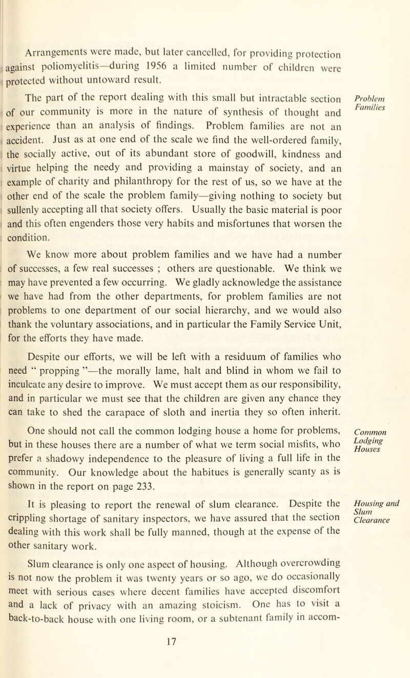 Arrangements were made, but later cancelled, for providing protection against poliomyelitis—during 1956 a limited number of children were protected without untoward result. The part of the report dealing with this small but intractable section of our community is more in the nature of synthesis of thought and experience than an analysis of findings. Problem families are not an accident. Just as at one end of the scale we find the well-ordered family, the socially active, out of its abundant store of goodwill, kindness and virtue helping the needy and providing a mainstay of society, and an example of charity and philanthropy for the rest of us, so we have at the other end of the scale the problem family—giving nothing to society but sullenly accepting all that society offers. Usually the basic material is poor and this often engenders those very habits and misfortunes that worsen the eondition. We know more about problem families and we have had a number of successes, a few real successes ; others are questionable. We think we may have prevented a few occurring. We gladly acknowledge the assistance we have had from the other departments, for problem families are not problems to one department of our social hierarchy, and we would also thank the voluntary associations, and in particular the Family Service Unit, for the efforts they have made. Despite our efforts, we will be left with a residuum of families who need “ propping ”—the morally lame, halt and blind in whom we fail to inculcate any desire to improve. We must accept them as our responsibility, and in particular we must see that the children are given any chance they can take to shed the carapace of sloth and inertia they so often inherit. One should not call the common lodging house a home for problems, but in these houses there are a number of what we term social misfits, who prefer a shadowy independence to the pleasure of living a full life in the community. Our knowledge about the habitues is generally scanty as is shown in the report on page 233. It is pleasing to report the renewal of slum clearance. Despite the crippling shortage of sanitary inspectors, we have assured that the section dealing with this work shall be fully manned, though at the expense ot the other sanitary work. Slum clearance is only one aspect of housing. Although overcrowding is not now the problem it was twenty years or so ago, we do occasionally meet with serious cases where decent families have accepted discomfort and a lack of privacy with an amazing stoicism. One has to visit a back-to-back house with one living room, or a subtenant family in accom- Prohlem Families Common Lodging Houses Housing and Slum Clearance