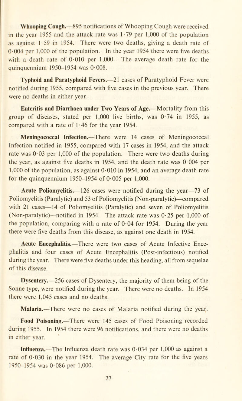 Whooping Cough.—895 notifications of Whooping Cough were received in the year 1955 and the attack rate was 1-79 per 1,000 of the population as against 1-59 in 1954. There were two deaths, giving a death rate of 0-004 per 1,000 of the population. In the year 1954 there were five deaths with a death rate of 0-010 per 1,000. The average death rate for the quinquennium 1950-1954 was 0-008. Typhoid and Paratyphoid Fevers.—21 cases of Paratyphoid Fever were notified during 1955, compared with five cases in the previous year. There were no deaths in either year. Enteritis and Diarrhoea under Two Years of Age.—Mortality from this group of diseases, stated per 1,000 live births, was 0-74 in 1955, as compared with a rate of 1-46 for the year 1954. Meningococcal Infection.—There were 14 cases of Meningococcal Infection notified in 1955, compared with 17 cases in 1954, and the attack rate was 0-03 per 1,000 of the population. There were two deaths during the year, as against five deaths in 1954, and the death rate was 0-004 per 1,000 of the population, as against 0-010 in 1954, and an average death rate for the quinquennium 1950-1954 of 0-005 per 1,000. Acute Poliomyelitis.—126 cases were notified during the year—73 of Poliomyelitis (Paralytic) and 53 of Poliomyelitis (Non-paralytic)—compared with 21 cases—14 of Poliomyelitis (Paralytic) and seven of Poliomyelitis (Non-paralytic)—notified in 1954. The attack rate was 0-25 per 1,000 of the population, comparing with a rate of 0-04 for 1954. During the year there were five deaths from this disease, as against one death in 1954. Acute Encephalitis.—There were two cases of Acute Infective Ence¬ phalitis and four cases of Acute Encephalitis (Post-infectious) notified during the year. There were five deaths under this heading, all from sequelae of this disease. Dysentery.—256 cases of Dysentery, the majority of them being of the Sonne type, were notified during the year. There were no deaths. In 1954 there were 1,045 cases and no deaths. Malaria.—There were no cases of Malaria notified during the year. Food Poisoning.—There were 145 cases of Food Poisoning recorded during 1955. In 1954 there were 96 notifications, and there were no deaths in either year. Influenza.—The Influenza death rate was 0-034 per 1,000 as against a rate of 0-030 in the year 1954. The average City rate for the five years 1950-1954 was 0-086 per 1,000.