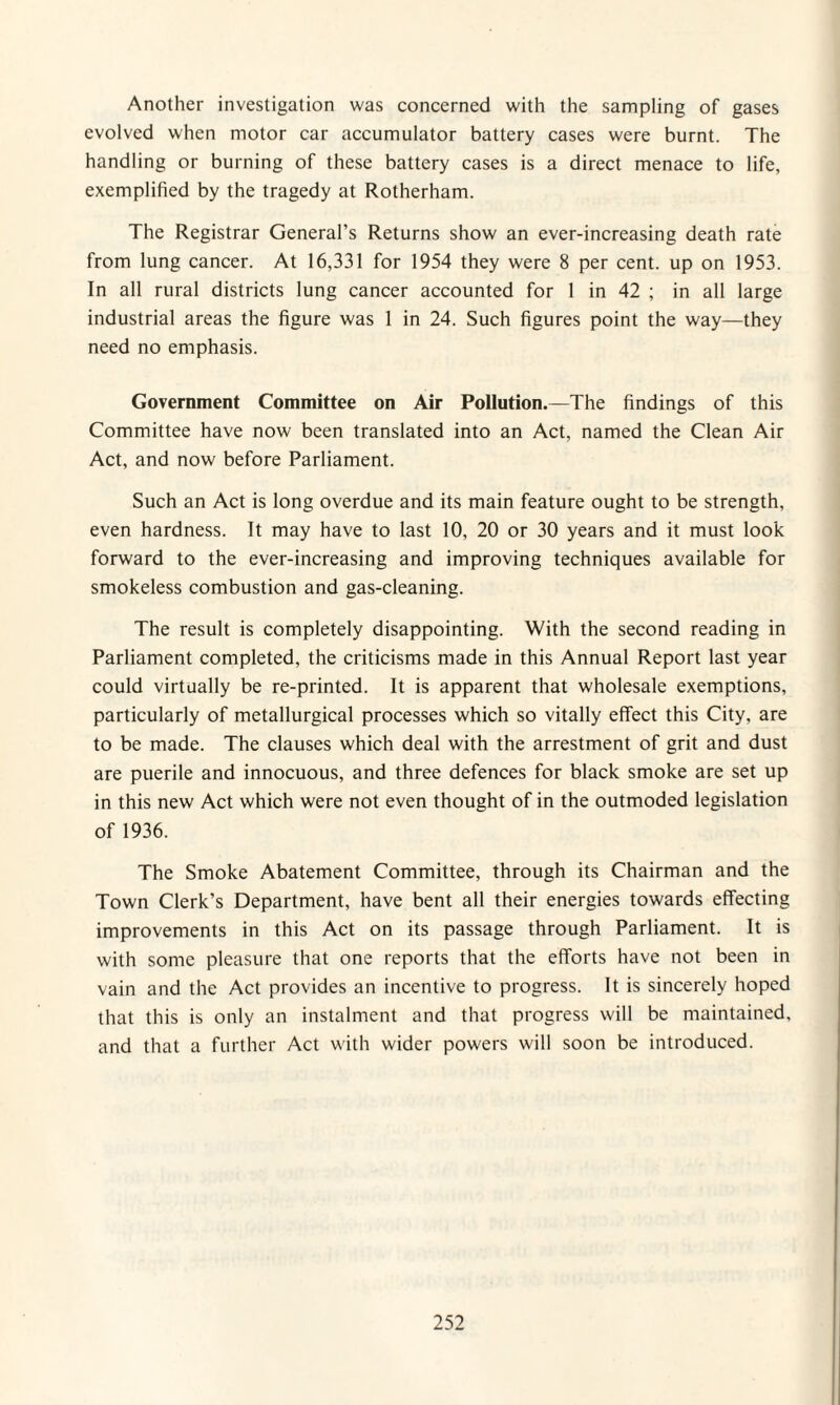 Another investigation was concerned with the sampling of gases evolved when motor car accumulator battery cases were burnt. The handling or burning of these battery cases is a direct menace to life, exemplified by the tragedy at Rotherham. The Registrar General’s Returns show an ever-increasing death rate from lung cancer. At 16,331 for 1954 they were 8 per cent, up on 1953. In all rural districts lung cancer accounted for 1 in 42 ; in all large industrial areas the figure was 1 in 24. Such figures point the way—they need no emphasis. Government Committee on Air Pollution.—The findings of this Committee have now been translated into an Act, named the Clean Air Act, and now before Parliament. Such an Act is long overdue and its main feature ought to be strength, even hardness. It may have to last 10, 20 or 30 years and it must look forward to the ever-increasing and improving techniques available for smokeless combustion and gas-cleaning. The result is completely disappointing. With the second reading in Parliament completed, the criticisms made in this Annual Report last year could virtually be re-printed. It is apparent that wholesale exemptions, particularly of metallurgical processes which so vitally effect this City, are to be made. The clauses which deal with the arrestment of grit and dust are puerile and innocuous, and three defences for black smoke are set up in this new Act which were not even thought of in the outmoded legislation of 1936. The Smoke Abatement Committee, through its Chairman and the Town Clerk’s Department, have bent all their energies towards effecting improvements in this Act on its passage through Parliament. It is with some pleasure that one reports that the efforts have not been in vain and the Act provides an incentive to progress. It is sincerely hoped that this is only an instalment and that progress will be maintained, and that a further Act with wider powers will soon be introduced.