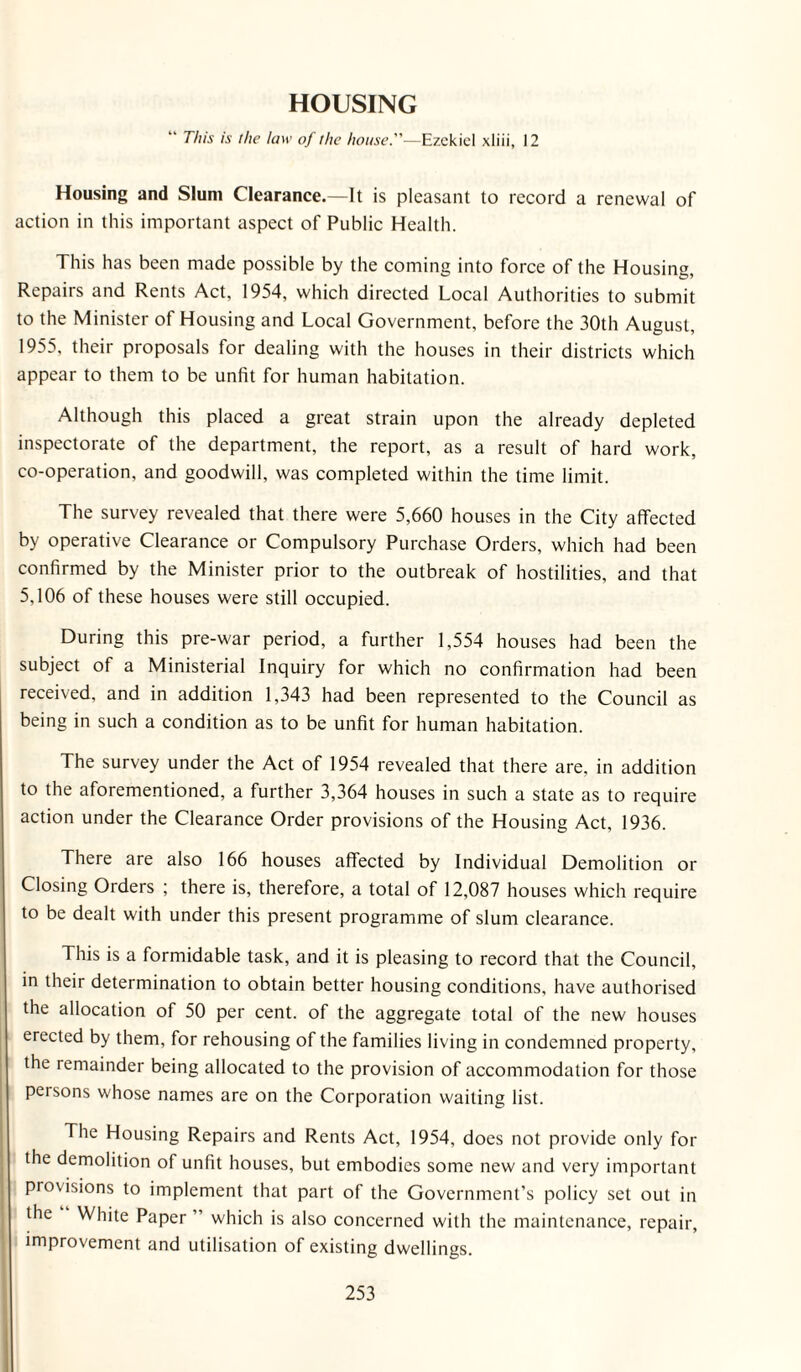 HOUSING “ This is the law of the house.—Ezekiel xliii, 12 Housing and Slum Clearance.—It is pleasant to record a renewal of action in this important aspect of Public Health. This has been made possible by the coming into force of the Housing, Repairs and Rents Act, 1954, which directed Local Authorities to submit to the Minister of Housing and Local Government, before the 30th August, 1955, their proposals for dealing with the houses in their districts which appear to them to be unfit for human habitation. Although this placed a great strain upon the already depleted inspectorate of the department, the report, as a result of hard work, co-operation, and goodwill, was completed within the time limit. The survey revealed that there were 5,660 houses in the City affected by operative Clearance or Compulsory Purchase Orders, which had been confirmed by the Minister prior to the outbreak of hostilities, and that 5,106 of these houses were still occupied. During this pre-war period, a further 1,554 houses had been the subject of a Ministerial Inquiry for which no confirmation had been received, and in addition 1,343 had been represented to the Council as being in such a condition as to be unfit for human habitation. The survey under the Act of 1954 revealed that there are, in addition to the aforementioned, a further 3,364 houses in such a state as to require action under the Clearance Order provisions of the Housing Act, 1936. There are also 166 houses affected by Individual Demolition or Closing Orders ; there is, therefore, a total of 12,087 houses which require to be dealt with under this present programme of slum clearance. This is a formidable task, and it is pleasing to record that the Council, in their determination to obtain better housing conditions, have authorised the allocation of 50 per cent, of the aggregate total of the new houses erected by them, for rehousing of the families living in condemned property, the remainder being allocated to the provision of accommodation for those persons whose names are on the Corporation waiting list. The Housing Repairs and Rents Act, 1954, does not provide only for the demolition of unfit houses, but embodies some new and very important provisions to implement that part of the Government’s policy set out in the White Paper ” which is also concerned with the maintenance, repair, improvement and utilisation of existing dwellings.