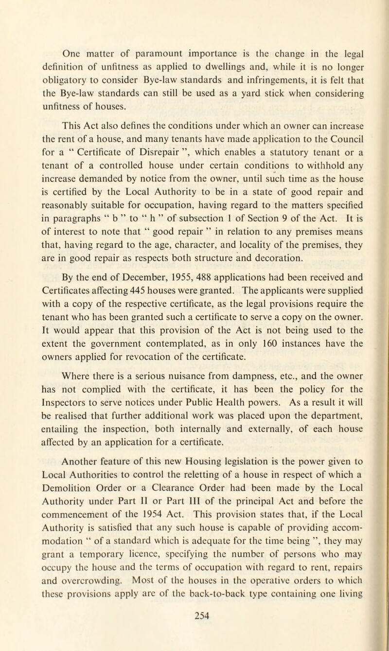 One matter of paramount importance is the change in the legal definition of unfitness as applied to dwellings and, while it is no longer obligatory to consider Bye-law standards and infringements, it is felt that the Bye-law standards can still be used as a yard stick when considering unfitness of houses. This Act also defines the conditions under which an owner can increase the rent of a house, and many tenants have made application to the Council for a “ Certificate of Disrepair ”, which enables a statutory tenant or a tenant of a controlled house under certain conditions to withhold any increase demanded by notice from the owner, until such time as the house is certified by the Local Authority to be in a state of good repair and reasonably suitable for occupation, having regard to the matters specified in paragraphs “ b ” to “ h ” of subsection 1 of Section 9 of the Act. It is of interest to note that “ good repair ” in relation to any premises means that, having regard to the age, character, and locality of the premises, they are in good repair as respects both structure and decoration. By the end of December, 1955, 488 applications had been received and Certificates affecting 445 houses were granted. The applicants were supplied with a copy of the respective certificate, as the legal provisions require the tenant who has been granted such a certificate to serve a copy on the owner. It would appear that this provision of the Act is not being used to the extent the government contemplated, as in only 160 instances have the owners applied for revocation of the certificate. Where there is a serious nuisance from dampness, etc., and the owner has not complied with the certificate, it has been the policy for the Inspectors to serve notices under Public Health powers. As a result it will be realised that further additional work was placed upon the department, entailing the inspection, both internally and externally, of each house affected by an application for a certificate. Another feature of this new Housing legislation is the power given to Local Authorities to control the reletting of a house in respect of which a Demolition Order or a Clearance Order had been made by the Loeal Authority under Part II or Part III of the principal Act and before the commencement of the 1954 Act. This provision states that, if the Local Authority is satisfied that any such house is capable of providing accom¬ modation “ of a standard which is adequate for the time being ”, they may grant a temporary licence, specifying the number of persons who may occupy the house and the terms of occupation with regard to rent, repairs and overcrowding. Most of the houses in the operative orders to which these provisions apply are of the back-to-back type containing one living