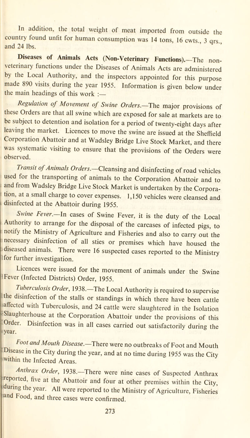 In addition, the total weight of meat imported from outside the country found unfit for human consumption was 14 tons, 16 cwts. 3 qrs. and 24 lbs. Diseases of Animals Acts (Non-Veterinary Functions).—The non- veterinary functions under the Diseases of Animals Acts are administered by the Local Authority, and the inspectors appointed for this purpose made 890 visits during the year 1955. Information is given below under the main headings of this work Regulation of Movement of Swine Orders.—Tht major provisions of these Orders are that all swine which are exposed for sale at markets are to be subject to detention and isolation for a period of twenty-eight days after leaving the market. Licences to move the swine are issued at the Sheffield Corporation Abattoir and at Wadsley Bridge Live Stock Market, and there was systematic visiting to ensure that the provisions of the Orders were observed. Trattsit of Animals Cleansing and disinfecting of road vehicles used for the transporting of animals to the Corporation Abattoir and to and from Wadsley Bridge Live Stock Market is undertaken by the Corpora¬ tion, at a small charge to cover expenses. 1,150 vehicles were cleansed and disinfected at the Abattoir during 1955. Swine Fever.—\n cases of Swine Fever, it is the duty of the Local Authority to arrange for the disposal of the carcases of infected pigs, to notify the Ministry of Agriculture and Fisheries and also to carry out the necessary disinfection of all sties or premises which have housed the diseased animals. There were 16 suspected cases reported to the Ministry ■for further investigation. Licences were issued for the movement of animals under the Swine :Fever (Infected Districts) Order, 1955. Tuberculosis Order, 1938.—The Local Authority is required to supervise the disinfection of the stalls or standings in which there have been cattle ■affected with Tuberculosis, and 24 cattle were slaughtered in the Isolation Slaughterhouse at the Corporation Abattoir under the provisions of this Order. Disinfection was in all cases carried out satisfactorily during the year. Foot and Mouth Disease.—IhtvQ were no outbreaks of Foot and Mouth Disease m the City during the year, and at no time during 1955 was the City ■within the Infected Areas. Anthrax Order, 1938.—There were nine cases of Suspected Anthrax reported, five at the Abattoir and four at other premises within the City, uring the year. All were reported to the Ministry of Agriculture, Fisheries an Food, and three cases were confirmed.
