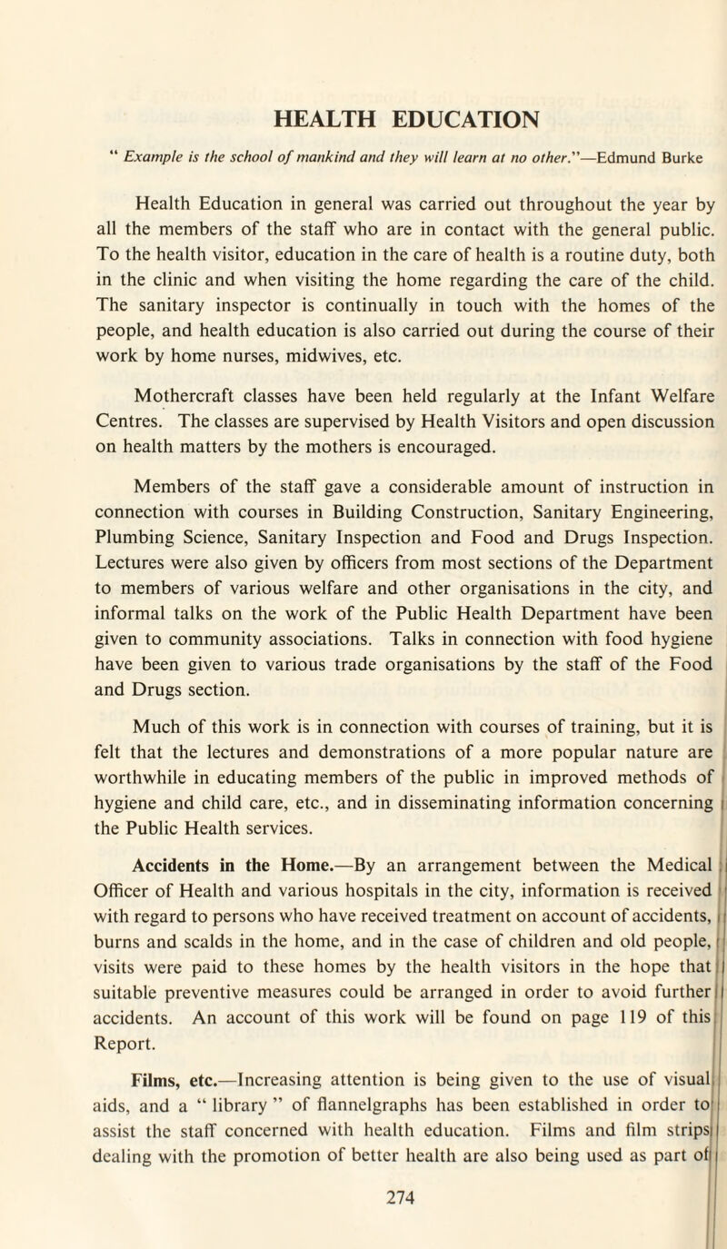 HEALTH EDUCATION “ Example is the school of mankind and they will learn at no other.—Edmund Burke Health Education in general was carried out throughout the year by all the members of the staff who are in contact with the general public. To the health visitor, education in the care of health is a routine duty, both in the clinic and when visiting the home regarding the care of the child. The sanitary inspector is continually in touch with the homes of the people, and health education is also carried out during the course of their work by home nurses, midwives, etc. Mothercraft classes have been held regularly at the Infant Welfare Centres. The classes are supervised by Health Visitors and open discussion on health matters by the mothers is encouraged. Members of the staff gave a considerable amount of instruction in connection with courses in Building Construction, Sanitary Engineering, Plumbing Science, Sanitary Inspection and Food and Drugs Inspection. Lectures were also given by officers from most sections of the Department to members of various welfare and other organisations in the city, and informal talks on the work of the Public Health Department have been given to community associations. Talks in connection with food hygiene have been given to various trade organisations by the staff of the Food and Drugs section. i Much of this work is in connection with courses of training, but it is felt that the lectures and demonstrations of a more popular nature are j worthwhile in educating members of the public in improved methods of i hygiene and child care, etc., and in disseminating information concerning i the Public Health services. { I i Accidents in the Home.—By an arrangement between the Medical :j Officer of Health and various hospitals in the city, information is received | with regard to persons who have received treatment on account of accidents, | burns and scalds in the home, and in the case of children and old people, I visits were paid to these homes by the health visitors in the hope that suitable preventive measures could be arranged in order to avoid further accidents. An account of this work will be found on page 119 of this Report. Films, etc.—Increasing attention is being given to the use of visual; aids, and a “ library ” of flannelgraphs has been established in order to! assist the staff concerned with health education. Films and film stripsi dealing with the promotion of better health are also being used as part ofj