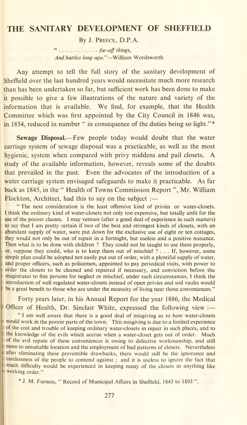 THE SANITARY DEVELOPMENT OF SHEFFIELD By J. Preece, D.P.A. “.far-off things. And battles long ago.—William Wordsworth Any attempt to tell the full story of the sanitary development of Sheffield over the last hundred years would necessitate much more research than has been undertaken so far, but sufficient work has been done to make it possible to give a few illustrations of the nature and variety of the information that is available. We find, for example, that the Health Committee which was first appointed by the City Council in 1846 was, in 1854, reduced in number “ in consequence of the duties being so light.”* Sewage Disposal.—Few people today would doubt that the water carriage system of sewage disposal was a practicable, as well as the most hygienic, system when compared with privy middens and pail closets. A study of the available information, however, reveals some of the doubts that prevailed in the past. Even the advocates of the introduction of a water carriage system envisaged safeguards to make it practicable. As far back as 1845, in the “ Health of Towns Commission Report ”, Mr. William Flockton, Architect, had this to say on the subject “ The next consideration is the least offensive kind of privies or water-closets. 1 think the ordinary kind of water-closets not only too expensive, but totally unfit for the use of the poorer classes. I may venture (after a good deal of experience in such matters) to say that 1 am pretty certain if two of the best and strongest kinds of closets, with an abundant supply of water, were put down for the exclusive use of eight or ten cottages, they would not only be out of repair in a fortnight, but useless and a positive nuisance. Then what is to be done with children ? They could not be taught to use them properly, or, suppose they could, who is to keep them out of mischief ? ... If, however, some simple plan could be adopted not easily put out of order, with a plentiful supply of water, and proper officers, such as policemen, appointed to pay periodical visits, with power to order the closets to be cleaned and repaired if necessary, and conviction before the magistrates to fine persons for neglect or mischief, under such circumstances, I think the introduction of well regulated water-closets instead of open privies and soil vaults would be a great benefit to those who are under the necessity of living near those conveniences.” Forty years later, in his Annual Report for the year 1886, the Medical Officer of Health, Dr. Sinclair White, expressed the following view ;— “ 1 am well aware that there is a good deal of misgiving as to how water-closets would work in the poorer parts of the town. This misgiving is due to a limited experience of the cost and trouble of keeping ordinary water-closets in repair in such places, and to the knowledge of the evils which accrue when a water-closet gets out of order. Much of the evil repute of these conveniences is owing to defective workmanship, and still more to unsuitable location and the employment of bad patterns of closets. Nevertheless after eliminating these preventible drawbacks, there would still be the ignorance and ■ carelessness of the people to contend against ; and it is useless to ignore the fact that much difficulty would be experienced in keeping many of the closets in anything like ' working order.” * J. M. Furness, “ Record of Municipal Affairs in Sheffield, 1843 to 1893 ”.