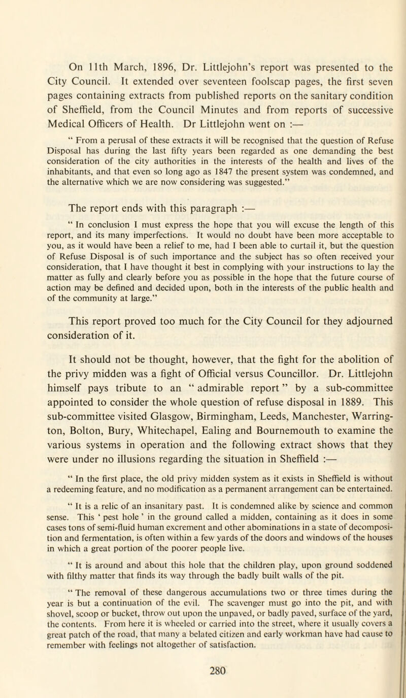 On 11th March, 1896, Dr. Littlejohn’s report was presented to the City Council. It extended over seventeen foolscap pages, the first seven pages containing extracts from published reports on the sanitary condition of Sheffield, from the Council Minutes and from reports of successive Medical Officers of Health. Dr Littlejohn went on ;— “ From a perusal of these extracts it will be recognised that the question of Refuse Disposal has during the last fifty years been regarded as one demanding the best consideration of the city authorities in the interests of the health and lives of the inhabitants, and that even so long ago as 1847 the present system was condemned, and the alternative which we are now considering was suggested.” The report ends with this paragraph :— “ In conclusion I must express the hope that you will excuse the length of this report, and its many imperfections. It would no doubt have been more acceptable to you, as it would have been a relief to me, had I been able to curtail it, but the question of Refuse Disposal is of such importance and the subject has so often received your consideration, that I have thought it best in complying with your instructions to lay the matter as fully and clearly before you as possible in the hope that the future course of action may be defined and decided upon, both in the interests of the public health and of the community at large.” This report proved too much for the City Council for they adjourned consideration of it. It should not be thought, however, that the fight for the abolition of the privy midden was a fight of Official versus Councillor. Dr. Littlejohn himself pays tribute to an “ admirable report ” by a sub-committee appointed to consider the whole question of refuse disposal in 1889. This sub-committee visited Glasgow, Birmingham, Leeds, Manchester, Warring¬ ton, Bolton, Bury, Whitechapel, Ealing and Bournemouth to examine the various systems in operation and the following extract shows that they were under no illusions regarding the situation in Sheffield :— “ In the first place, the old privy midden system as it exists in Sheffield is without a redeeming feature, and no modification as a permanent arrangement can be entertained. “ It is a relic of an insanitary past. It is condemned alike by science and common sense. This ‘ pest hole ’ in the ground called a midden, containing as it does in some cases tons of semi-fluid human excrement and other abominations in a state of decomposi¬ tion and fermentation, is often within a few yards of the doors and windows of the houses in which a great portion of the poorer people live. “ It is around and about this hole that the children play, upon ground soddened with filthy matter that finds its way through the badly built walls of the pit. “ The removal of these dangerous accumulations two or three times during the year is but a continuation of the evil. The scavenger must go into the pit, and with shovel, scoop or bucket, throw out upon the unpaved, or badly paved, surface of the yard, the contents. From here it is wheeled or carried into the street, where it usually covers a great patch of the road, that many a belated citizen and early workman have had cause to remember with feelings not altogether of satisfaction.