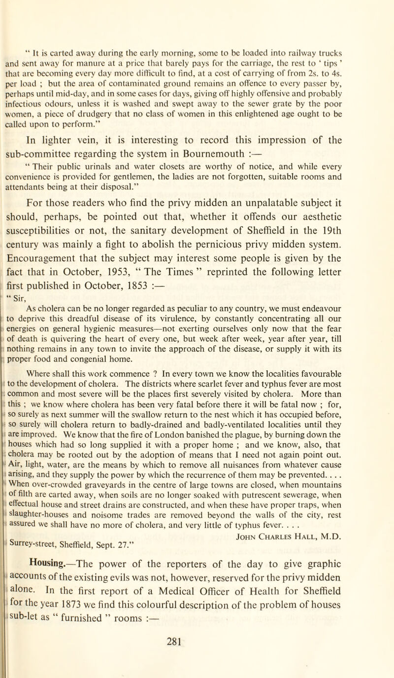 “ It is carted away during the early morning, some to be loaded into railway trucks and sent away for manure at a price that barely pays for the carriage, the rest to ‘ tips ’ that are becoming every day more difficult to find, at a cost of carrying of from 2s. to 4s. per load ; but the area of contaminated ground remains an offence to every passer by, perhaps until mid-day, and in some cases for days, giving ofT highly offensive and probably infectious odours, unless it is washed and swept away to the sewer grate by the poor women, a piece of drudgery that no class of women in this enlightened age ought to be called upon to perform.” In lighter vein, it is interesting to record this impression of the sub-committee regarding the system in Bournemouth :— “ Their public urinals and water closets are worthy of notice, and while every convenience is provided for gentlemen, the ladies are not forgotten, suitable rooms and attendants being at their disposal.” For those readers who find the privy midden an unpalatable subject it should, perhaps, be pointed out that, whether it offends our aesthetic susceptibilities or not, the sanitary development of Sheffield in the 19th century was mainly a fight to abolish the pernicious privy midden system. Encouragement that the subject may interest some people is given by the fact that in October, 1953, “ The Times ” reprinted the following letter first published in October, 1853 ;— “ Sir, As cholera can be no longer regarded as peculiar to any country, we must endeavour to deprive this dreadful disease of its virulence, by constantly concentrating all our energies on general hygienic measures—not exerting ourselves only now that the fear of death is quivering the heart of every one, but week after week, year after year, till nothing remains in any town to invite the approach of the disease, or supply it with its proper food and congenial home. Where shall this work commence ? In every town we know the localities favourable to the development of cholera. The districts where scarlet fever and typhus fever are most common and most severe will be the places first severely visited by cholera. More than this ; we know where cholera has been very fatal before there it will be fatal now ; for, so surely as next summer will the swallow return to the nest which it has occupied before, so surely will cholera return to badly-drained and badly-ventilated localities until they are improved. We know that the fire of London banished the plague, by burning down the houses which had so long supplied it with a proper home ; and we know, also, that cholera may be rooted out by the adoption of means that I need not again point out. Air, light, water, are the means by which to remove all nuisances from whatever cause arising, and they supply the power by which the recurrence of them may be prevented. . .. When over-crowded graveyards in the centre of large towns are closed, when mountains of filth are carted away, when soils are no longer soaked with putrescent sewerage, when effectual house and street drains are constructed, and when these have proper traps, when . slaughter-houses and noisome trades are removed beyond the walls of the city, rest assured we shall have no more of cholera, and very little of typhus fever. . . . John Charles Hall, M.D. Surrey-street, Sheffield, Sept. 27.” Housing.—The power of the reporters of the day to give graphic accounts of the existing evils was not, however, reserved for the privy midden alone. In the first report of a Medical Officer of Health for Sheffield for the year 1873 we find this colourful description of the problem of houses .sub-let as “ furnished ” rooms ;—