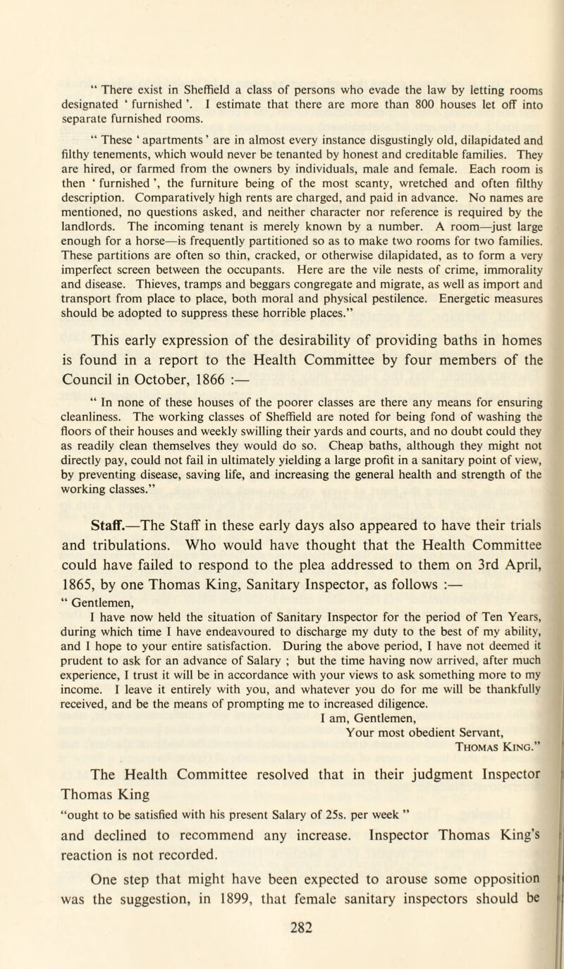 “ There exist in Sheffield a class of persons who evade the law by letting rooms designated ‘ furnished I estimate that there are more than 800 houses let off into separate furnished rooms. “ These ‘ apartments ’ are in almost every instance disgustingly old, dilapidated and filthy tenements, which would never be tenanted by honest and creditable families. They are hired, or farmed from the owners by individuals, male and female. Each room is then ‘ furnished ’, the furniture being of the most scanty, wretched and often filthy description. Comparatively high rents are charged, and paid in advance. No names are mentioned, no questions asked, and neither character nor reference is required by the landlords. The incoming tenant is merely known by a number. A room—^just large enough for a horse—is frequently partitioned so as to make two rooms for two families. These partitions are often so thin, cracked, or otherwise dilapidated, as to form a very imperfect screen between the occupants. Here are the vile nests of crime, immorality and disease. Thieves, tramps and beggars congregate and migrate, as well as import and transport from place to place, both moral and physical pestilence. Energetic measures should be adopted to suppress these horrible places.” This early expression of the desirability of providing baths in homes is found in a report to the Health Committee by four members of the Council in October, 1866 :— “ In none of these houses of the poorer classes are there any means for ensuring cleanliness. The working classes of Sheffield are noted for being fond of washing the floors of their houses and weekly swilling their yards and courts, and no doubt could they as readily clean themselves they would do so. Cheap baths, although they might not directly pay, could not fail in ultimately yielding a large profit in a sanitary point of view, by preventing disease, saving life, and increasing the general health and strength of the working classes.” Staff.—The Staff in these early days also appeared to have their trials and tribulations. Who would have thought that the Health Committee could have failed to respond to the plea addressed to them on 3rd April, 1865, by one Thomas King, Sanitary Inspector, as follows :— “ Gentlemen, I have now held the situation of Sanitary Inspector for the period of Ten Years, during which time I have endeavoured to discharge my duty to the best of my ability, and I hope to your entire satisfaction. During the above period, I have not deemed it prudent to ask for an advance of Salary ; but the time having now arrived, after much experience, I trust it will be in accordance with your views to ask something more to my income. I leave it entirely with you, and whatever you do for me will be thankfully received, and be the means of prompting me to increased diligence. I am. Gentlemen, Your most obedient Servant, Thomas King.” The Health Committee resolved that in their judgment Inspector Thomas King “ought to be satisfied with his present Salary of 25s. per week ” and declined to recommend any increase. Inspector Thomas King’s reaction is not recorded. One step that might have been expected to arouse some opposition was the suggestion, in 1899, that female sanitary inspectors should be