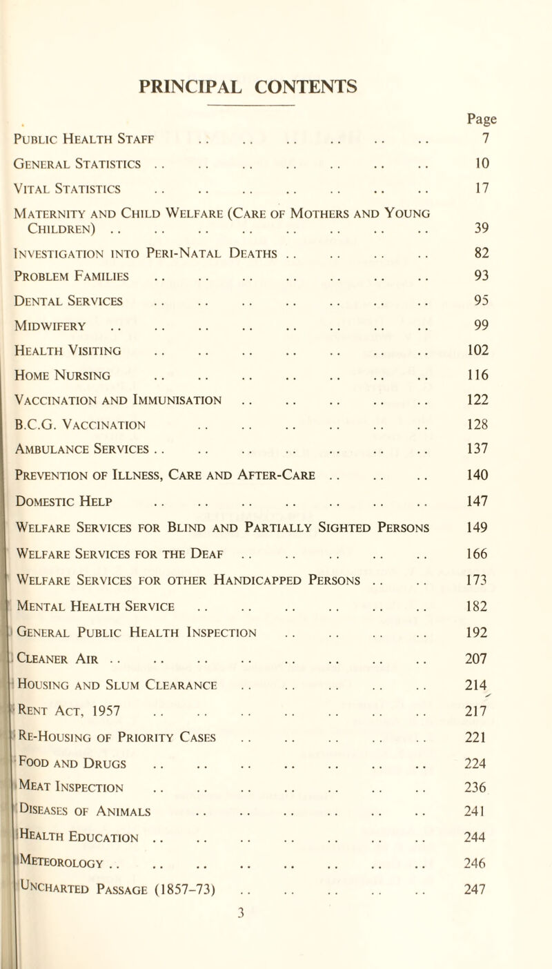 PRINCIPAL CONTENTS Public Health Staff General Statistics. Vital Statistics . Maternity and Child Welfare (Care of Children) Mothers and Young Investigation into Peri-Natal Deaths Problem Families Dental Services . Midwifery Health Visiting . Home Nursing . Vaccination and Immunisation B.C.G. Vaccination Ambulance Services. Prevention of Illness, Care and After-Care Domestic Help . Welfare Services for Blind and Partially Sighted Persons Welfare Services for the Deaf. Welfare Services for other Handicapped Persons Mental Health Service I General Public Health Inspection 1- Cleaner Air. Housing and Slum Clearance Rent Act, 1957 . ; Re-Housing of Priority Cases Food and Drugs Meat Inspection Diseases of Animals Health Education Meteorology Uncharted Passage (1857-73) Page 7 10 17 39 82 93 95 99 102 116 122 128 137 140 147 149 166 173 182 192 207 214 s 217 221 224 236 241 244 246 247