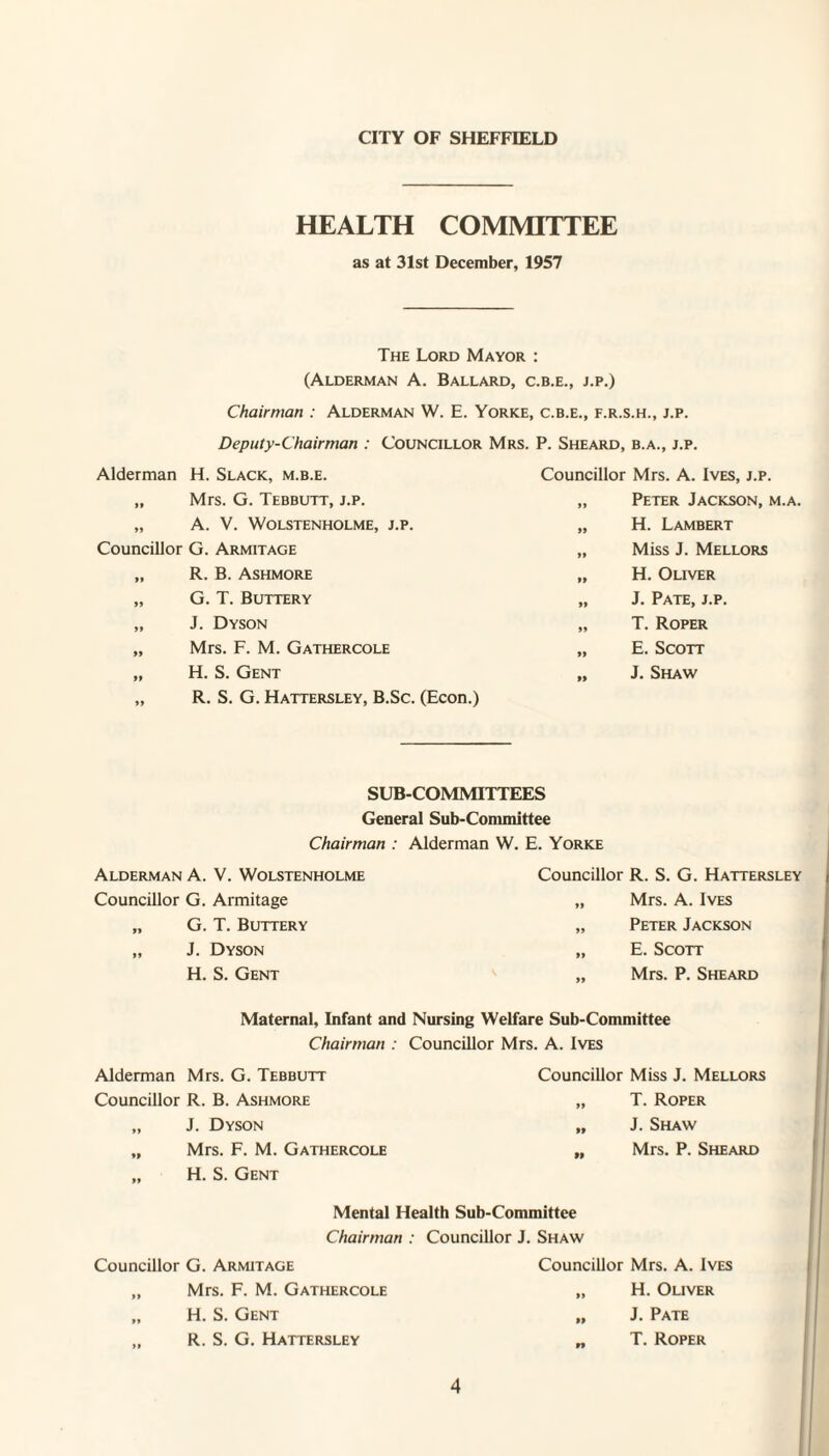 CITY OF SHEFFIELD HEALTH COMMITTEE as at 31st December, 1957 The Lord Mayor : (Alderman A. Ballard, c.b.e., j.p.) Chairman : Alderman W. E. Yorke, c.b.e., f.r.s.h., j.p. Deputy-Chairman : Councillor Mrs. P. Sheard, b.a., j.p. Alderman H. Slack, m.b.e. „ Mrs. G. Tebbutt, j.p. „ A. V. Wolstenholme, j.p. Councillor G. Armitage „ R. B. Ashmore „ G. T. Buttery „ J. Dyson „ Mrs. F. M. Gathercole „ H. S. Gent „ R. S. G. Hattersley, B.Sc. (Econ.) Councillor Mrs. A. Ives, j.p. „ Peter Jackson, m.a. „ H. Lambert „ Miss J. Mellors „ H. Oliver „ J. Pate, j.p. „ T. Roper „ E. Scott „ J. Shaw SUBCOMMITTEES General Sub-Conunittee Chairman : Alderman W. E. Yorke Alderman A. V. Wolstenholme Councillor G. Armitage „ G. T. Buttery „ J. Dyson H. S. Gent Councillor R. S. G. Hattersley „ Mrs. A. Ives „ Peter Jackson „ E. Scott „ Mrs. P. Sheard Maternal, Infant and Nursing Welfare Sub-Committee Chairman : Councillor Mrs. A. Ives Alderman Mrs. G. Tebbutt Councillor R. B. Ashmore „ J. Dyson „ Mrs. F. M. Gathercole „ H. S. Gent Councillor Miss J. Mellors „ T. Roper „ J. Shaw „ Mrs. P. Sheard Mental Health Sub-Committee Chairman : Councillor J. Shaw Councillor G. Armitage „ Mrs. F. M. Gathercole „ H. S. Gent ,, R. S. G. Hattersley Councillor Mrs. A. Ives „ H. Oliver „ J. Pate „ T. Roper