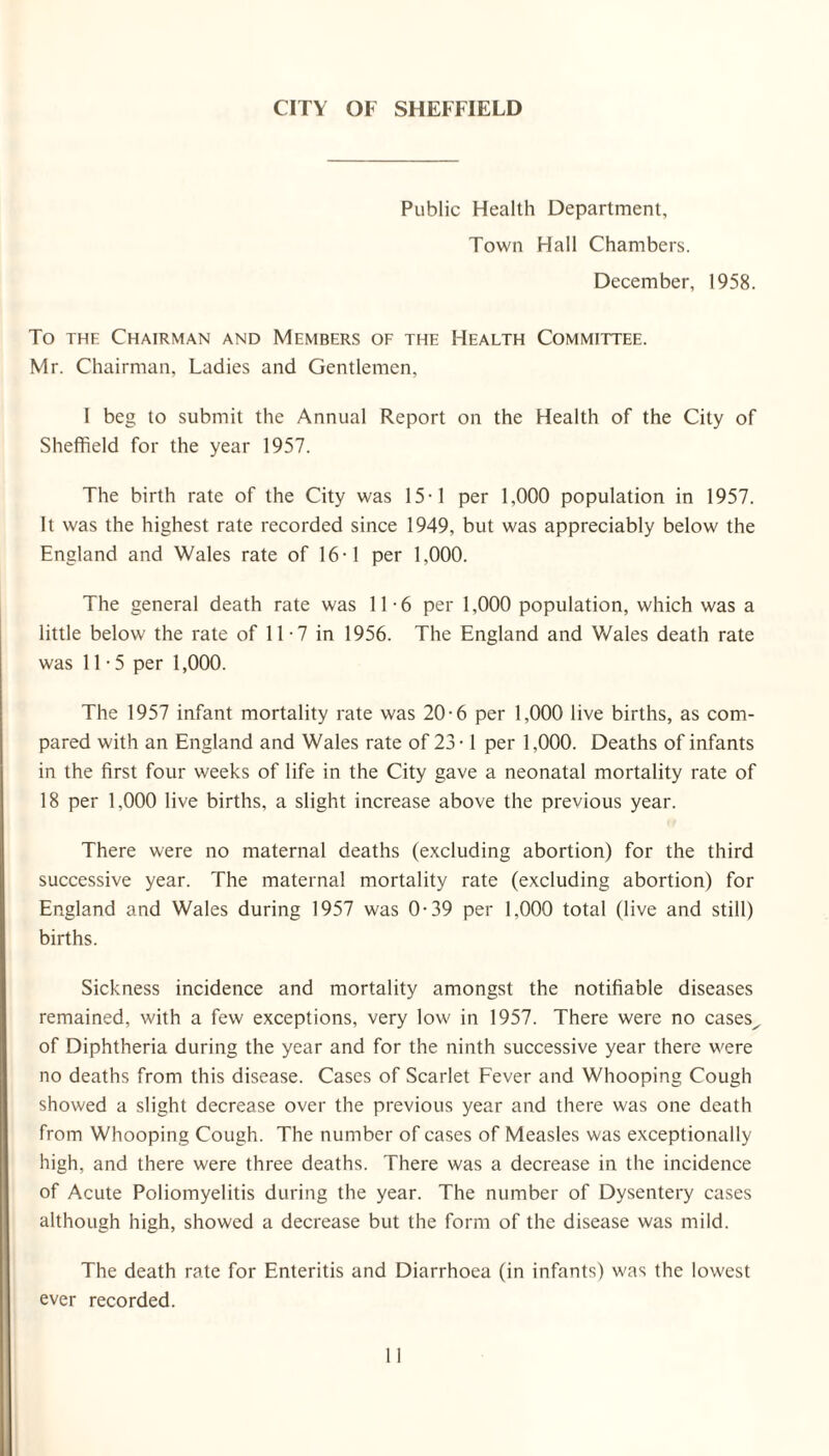 CITY OF SHEFFIELD Public Health Department, Town Hall Chambers. December, 1958. To the Chairman and Members of the Health Committee. Mr. Chairman, Ladies and Gentlemen, I beg to submit the Annual Report on the Health of the City of Sheffield for the year 1957. The birth rate of the City was 15-1 per 1,000 population in 1957. It was the highest rate recorded since 1949, but was appreciably below the England and Wales rate of 16-1 per 1,000. The general death rate was 11-6 per 1,000 population, which was a little below the rate of 11 -7 in 1956. The England and Wales death rate was 11-5 per 1,000. The 1957 infant mortality rate was 20-6 per 1,000 live births, as com¬ pared with an England and Wales rate of 23 • 1 per 1,000. Deaths of infants in the first four weeks of life in the City gave a neonatal mortality rate of 18 per 1,000 live births, a slight increase above the previous year. There were no maternal deaths (excluding abortion) for the third successive year. The maternal mortality rate (excluding abortion) for England and Wales during 1957 was 0-39 per 1,000 total (live and still) births. Sickness incidence and mortality amongst the notifiable diseases remained, with a few exceptions, very low in 1957. There were no cases^ of Diphtheria during the year and for the ninth successive year there were no deaths from this disease. Cases of Scarlet Fever and Whooping Cough showed a slight decrease over the previous year and there was one death from Whooping Cough. The number of cases of Measles was exceptionally high, and there were three deaths. There was a decrease in the incidence of Acute Poliomyelitis during the year. The number of Dysentery cases although high, showed a decrease but the form of the disease was mild. The death rate for Enteritis and Diarrhoea (in infants) was the lowest ever recorded.