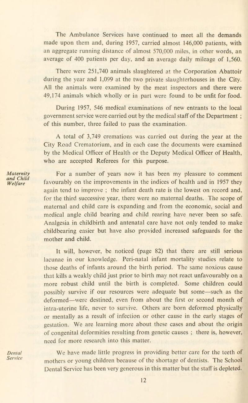 Maternity and Child Welfare Dental Service The Ambulance Services have continued to meet all the demands made upon them and, during 1957, carried almost 146,000 patients, with an aggregate running distance of almost 570,000 miles, in other words, an average of 400 patients per day, and an average daily mileage of 1,560. There were 251,740 animals slaughtered at the Corporation Abattoir during the year and 1,099 at the two private slaughterhouses in the City. All the animals were examined by the meat inspectors and there were 49,174 animals which wholly or in part were found to be unfit for food. During 1957, 546 medical examinations of new entrants to the local government service were carried out by the medical staff of the Department ; of this number, three failed to pass the examination. A total of 3,749 cremations was carried out during the year at the City Road Crematorium, and in each case the documents were examined by the Medical Officer of Health or the Deputy Medical Officer of Health, who are accepted Referees for this purpose. For a number of years now it has been my pleasure to comment favourably on the improvements in the indices of health and in 1957 they again tend to improve ; the infant death rate is the lowest on record and, for the third successive year, there were no maternal deaths. The scope of maternal and child care is expanding and from the economic, social and medical angle child bearing and child rearing have never been so safe. Analgesia in childbirth and antenatal care have not only tended to make childbearing easier but have also provided increased safeguards for the mother and child. It will, however, be noticed (page 82) that there are still serious lacunae in our knowledge. Peri-natal infant mortality studies relate to those deaths of infants around the birth period. The same noxious cause that kills a weakly child just prior to birth may not react unfavourably on a more robust child until the birth is completed. Some children could possibly survive if our resources were adequate but some—such as the deformed—were destined, even from about the first or second month of intra-uterine life, never to survive. Others are born deformed physically or mentally as a result of infection or other cause in the early stages of gestation. We are learning more about these cases and about the origin of congenital deformities resulting from genetic causes ; there is, however, need for more research into this matter. We have made little progress in providing better care for the teeth of mothers or young children because of the shortage of dentists. The School Dental Service has been very generous in this matter but the staff is depleted.