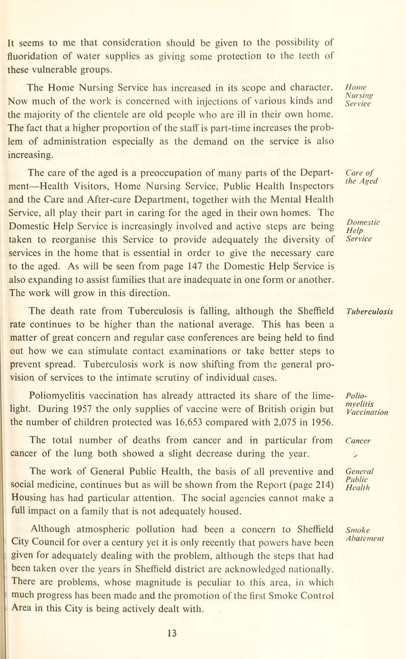 It seems to me that consideration should be given to the possibility of fluoridation of water supplies as giving some protection to the teeth of these vulnerable groups. The Home Nursing Service has increased in its scope and character. Now much of the work is concerned with injections of various kinds and the majority of the clientele are old people who are ill in their own home. The fact that a higher proportion of the staff is part-time increases the prob¬ lem of administration especially as the demand on the service is also increasing. The care of the aged is a preoccupation of many parts of the Depart¬ ment—Health Visitors, Home Nursing Service, Public Health Inspectors and the Care and After-care Department, together with the Mental Health Service, all play their part in caring for the aged in their own homes. The Domestic Help Service is increasingly involved and active steps are being taken to reorganise this Service to provide adequately the diversity of services in the home that is essential in order to give the necessary care to the aged. As will be seen from page 147 the Domestic Help Service is also expanding to assist families that are inadequate in one form or another. The work will grow in this direction. The death rate from Tuberculosis is falling, although the Sheffield rate continues to be higher than the national average. This has been a matter of great concern and regular case conferences are being held to find out how we can stimulate contact examinations or take better steps to prevent spread. Tuberculosis work is now shifting from the general pro¬ vision of services to the intimate scrutiny of individual cases. Poliomyelitis vaccination has already attracted its share of the lime¬ light. During 1957 the only supplies of vaccine were of British origin but the number of children protected was 16,653 compared with 2,075 in 1956. The total number of deaths from cancer and in particular from cancer of the lung both showed a slight decrease during the year. The work of General Public Health, the basis of all preventive and social medicine, continues but as will be shown from the Report (page 214) Housing has had particular attention. The social agencies cannot make a full impact on a family that is not adequately housed. Although atmospheric pollution had been a concern to Sheffield City Council for over a century yet it is only recently that powers have been given for adequately dealing with the problem, although the steps that had been taken over the years in Sheffield district are acknowledged nationally. There are problems, whose magnitude is peculiar to this area, in which much progress has been made and the promotion of the first Smoke Control Area in this City is being actively dealt with. Home Nursing Service Care of the Aged Domestic Help Service Tuberculosis Polio¬ myelitis Vaccination Cancer General Public Health Smoke Abatement