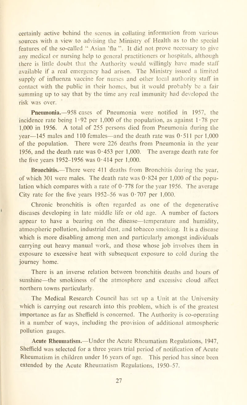 certainly active behind the scenes in collating information from various sources with a view to advising the Ministry of Health as to the special features of the so-called “ Asian ’flu It did not prove necessary to give any medical or nursing help to general practitioners or hospitals, although there is little doubt that the Authority would willingly have made staff available if a real emergency had arisen. The Ministry issued a limited supply of influenza vaccine for nurses and other local authority staff in contact with the public in their homes, but it would probably be a fair summing up to say that by the time any real immunity had developed the risk was over. Pneumonia.—958 cases of Pneumonia were notified in 1957, the incidence rate being 1 -92 per 1,000 of the population, as against 1 -78 per 1.000 in 1956. A total of 255 persons died from Pneumonia during the year—145 males and 110 females—and the death rate was 0-511 per 1.000 of the population. There were 226 deaths from Pneumonia in the year 1956, and the death rate was 0-453 per 1,000. The average death rate for the five years 1952-1956 was 0-414 per 1,000. Bronchitis.—There were 411 deaths from Bronchitis during the year, of which 301 were males. The death rate was 0-824 per 1,000 of the popu¬ lation which compares with a rate of 0-778 for the year 1956. The average City rate for the five years 1952-56 was 0-707 per 1,000. Chronic bronchitis is often regarded as one of the degenerative diseases developing in late middle life or old age. A number of factors appear to have a bearing on the disease—temperature and humidity, atmospheric pollution, industrial dust, and tobacco smoking. It is a disease which is more disabling among men and particularly amongst individuals carrying out heavy manual work, and those whose job involves them in exposure to excessive heat with subsequent exposure to cold during the journey home. There is an inverse relation between bronchitis deaths and hours of sunshine—the smokiness of the atmosphere and excessive cloud affect northern towns particularly. The Medical Research Council has set up a Unit at the University which is carrying out research into this problem, which is of the greatest importance as far as Sheffield is concerned. The Authority is co-operating in a number of ways, including the provision of additional atmospheric pollution gauges. Acute Rheumatism.—Under the Acute Rheumatism Regulations, 1947, Sheffield was selected for a three years trial period of notification of Acute Rheumatism in children under 16 years of age. This period has since been extended by the Acute Rheumatism Regulations, 1950-57.