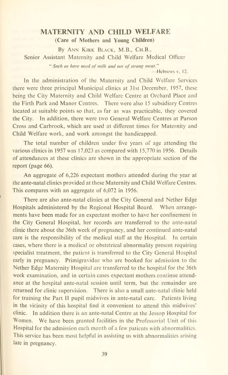 MATERNITY AND CHILD WELFARE (Care of Mothers and Young Children) By Ann Kirk Black, M.B., Ch.B., Senior Assistant Maternity and Child Welfare Medical Officer “ Such as have need of milk and not of strong meat. —Hebrews v, 12. In the administration of the Maternity and Child Welfare Services there were three principal Municipal clinics at 31st December. 1957, these being the City Maternity and Child Welfare Centre at Orchard Place and the Firth Park and Manor Centres. There were also 15 subsidiary Centres located at suitable points so that, as far as was practicable, they covered the City. In addition, there were two General Welfare Centres at Parson Cross and Carbrook, which are used at different times for Maternity and Child Welfare work, and work amongst the handicapped. The total number of children under five years of age attending the various clinics in 1957 was 17,023 as compared with 15,770 in 1956. Details of attendances at these clinics are shown in the appropriate section of the report (page 66). An aggregate of 6,226 expectant mothers attended during the year at the ante-natal clinics provided at these Maternity and Child Welfare Centres. This compares with an aggregate of 6,072 in 1956. There are also ante-natal clinics at the City General and Nether Edge Hospitals administered by the Regional Hospital Board. When arrange¬ ments have been made for an expectant mother to have her confinement in the City General Hospital, her records are transferred to the ante-natal clinic there about the 36th week of pregnancy, and her continued ante-natal care is the responsibility of the medical staff at the Hospital. In certain cases, where there is a medical or obstetrical abnormality present requiring specialist treatment, the patient is transferred to the City General Hospital early in pregnancy. Primigravidae who are booked for admission to the Nether Edge Maternity Hospital are transferred to the hospital for the 36th week examination, and in certain cases expectant mothers continue attend¬ ance at the hospital ante-natal session until term, but the remainder are returned for clinic supervision. There is also a small ante-natal clinic held for training the Part II pupil midwives in ante-natal care. Patients living in the vicinity of this hospital find it convenient to attend this midwives’ clinic. In addition there is an ante-natal Centre at the Jessop Hospital for Women. We have been granted facilities in the Professorial Unit of this Hospital for the admission each month of a few' patients with abnormalities. This service has been most helpful in assisting us with abnormalities arising late in pregnancy.