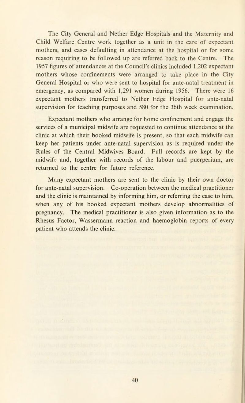 The City General and Nether Edge Hospitals and the Maternity and Child Welfare Centre work together as a unit in the care of expectant mothers, and cases defaulting in attendance at the hospital or for some reason requiring to be followed up are referred back to the Centre. The 1957 figures of attendances at the Council’s clinics included 1,202 expectant mothers whose confinements were arranged to take place in the City General Hospital or who were sent to hospital for ante-natal treatment in emergency, as compared with 1,291 women during 1956. There were 16 expectant mothers transferred to Nether Edge Hospital for ante-natal supervision for teaching purposes and 580 for the 36th week examination. Expectant mothers who arrange for home confinement and engage the services of a municipal midwife are requested to continue attendance at the clinic at which their booked midwife is present, so that each midwife can keep her patients under ante-natal supervision as is required under the Rules of the Central Midwives Board. Full records are kept by the midwife and, together with records of the labour and puerperium, are returned to the centre for future reference. Many expectant mothers are sent to the clinic by their own doctor for ante-natal supervision. Co-operation between the medical practitioner and the clinic is maintained by informing him, or referring the case to him, when any of his booked expectant mothers develop abnormalities of pregnancy. The medical practitioner is also given information as to the Rhesus Factor, Wassermann reaction and haemoglobin reports of every patient who attends the clinic.