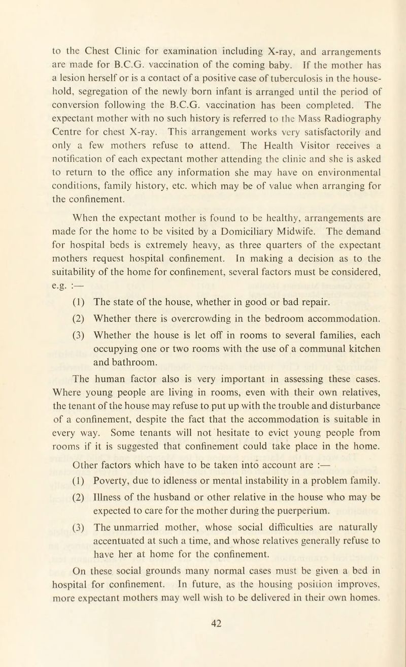 to the Chest Clinic for examination including X-ray, and arrangements are made for B.C.G. vaccination of the coming baby. If the mother has a lesion herself or is a contact of a positive case of tuberculosis in the house¬ hold, segregation of the newly born infant is arranged until the period of conversion following the B.C.G. vaccination has been completed. The expectant mother with no such history is referred to the Mass Radiography Centre for chest X-ray. This arrangement works very satisfactorily and only a few mothers refuse to attend. The Health Visitor receives a notification of each expectant mother attending the clinic and she is asked to return to the office any information she may have on environmental conditions, family history, etc. which may be of value when arranging for the confinement. When the expectant mother is found to be healthy, arrangements are made for the home to be visited by a Domiciliary Midwife. The demand for hospital beds is extremely heavy, as three quarters of the expectant mothers request hospital confinement. In making a decision as to the suitability of the home for confinement, several factors must be considered, e.g. :— (1) The state of the house, whether in good or bad repair. (2) Whether there is overcrowding in the bedroom accommodation. (3) Whether the house is let off in rooms to several families, each occupying one or two rooms with the use of a communal kitchen and bathroom. The human factor also is very important in assessing these cases. Where young people are living in rooms, even with their own relatives, the tenant of the house may refuse to put up with the trouble and disturbance of a confinement, despite the fact that the accommodation is suitable in every way. Some tenants will not hesitate to evict young people from rooms if it is suggested that confinement could take place in the home. Other factors which have to be taken into account are :— (1) Poverty, due to idleness or mental instability in a problem family. (2) Illness of the husband or other relative in the house who may be expected to care for the mother during the puerperium. (3) The unmarried mother, whose social difficulties are naturally accentuated at such a time, and whose relatives generally refuse to have her at home for the confinement. On these social grounds many normal cases must be given a bed in hospital for confinement. In future, as the housing position improves, more expectant mothers may well wish to be delivered in their own homes.
