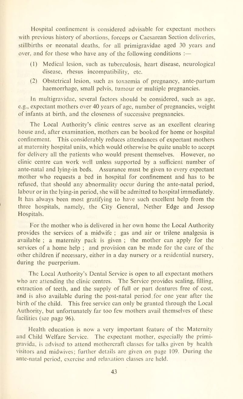 Hospital confinement is considered advisable for expectant mothers with previous history of abortions, forceps or Caesarean Section deliveries, stillbirths or neonatal deaths, for all primigravidae aged 30 years and over, and for those who have any of the following conditions :— (1) Medical lesion, such as tuberculosis, heart disease, neurological disease, rhesus incompatibility, etc. (2) Obstetrical lesion, such as toxaemia of pregnancy, ante-partum haemorrhage, small pelvis, tumour or multiple pregnancies. In multigravidae, several factors should be considered, such as age, e.g., expectant mothers over 40 years of age, number of pregnancies, weight of infants at birth, and the closeness of successive pregnancies. The Local Authority’s clinic centres serve as an excellent clearing house and, after examination, mothers can be booked for home or hospital confinement. This considerably reduces attendances of expectant mothers at maternity hospital units, which would otherwise be quite unable to accept for delivery all the patients who would present themselves. However, no clinic centre can work well unless supported by a sufficient number of ante-natal and lying-in beds. Assurance must be given to every expectant mother who requests a bed in hospital for confinement and has to be refused, that should any abnormality occur during the ante-natal period, labour or in the lying-in period, she will be admitted to hospital immediately. It has always been most gratifying to have such excellent help from the three hospitals, namely, the City General, Nether Edge and Jessop Hospitals. For the mother who is delivered in her own home the Local Authority provides the services of a midwife ; gas and air or trilene analgesia is available ; a maternity pack is given ; the mother can apply for the services of a home help ; and provision can be made for the care of the other children if necessary, either in a day nursery or a residential nursery, during the puerperium. The Local Authority’s Dental Service is open to all expectant mothers who are attending the clinic centres. The Service provides scaling, filling, extraction of teeth, and the supply of full or part dentures free of cost, and is also available during the post-natal period for one year after the birth of the child. This free service can only be granted through the Local Authority, but unfortunately far too few mothers avail themselves of these facilities (see page 96). Health education is now a very important feature of the Maternity and Child Welfare Service. The expectant mother, especially the primi- gravida, is advised to attend mothercraft classes for talks given by health visitors and midwives; further details are given on page 109. During the ante-natal period, exercise and relaxation classes are held.