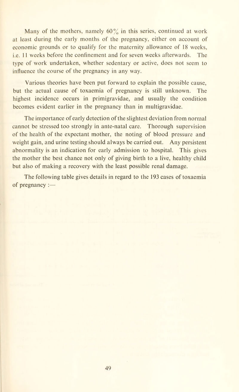 Many of the mothers, namely 60% in this series, continued at work at least during the early months of the pregnancy, either on account of economic grounds or to qualify for the maternity allowance of 18 weeks, i.e. 11 weeks before the confinement and for seven weeks afterwards. The type of work undertaken, whether sedentary or active, does not seem to influence the course of the pregnancy in any way. Various theories have been put forward to explain the possible cause, but the actual cause of toxaemia of pregnancy is still unknown. The highest incidence occurs in primigravidae, and usually the condition becomes evident earlier in the pregnancy than in multigravidae. The importance of early detection of the slightest deviation from normal cannot be stressed too strongly in ante-natal care. Thorough supervision of the health of the expectant mother, the noting of blood pressure and weight gain, and urine testing should always be carried out. Any persistent abnormality is an indication for early admission to hospital. This gives the mother the best chance not only of giving birth to a live, healthy child but also of making a recovery with the least possible renal damage. The following table gives details in regard to the 193 cases of toxaemia of pregnancy :—