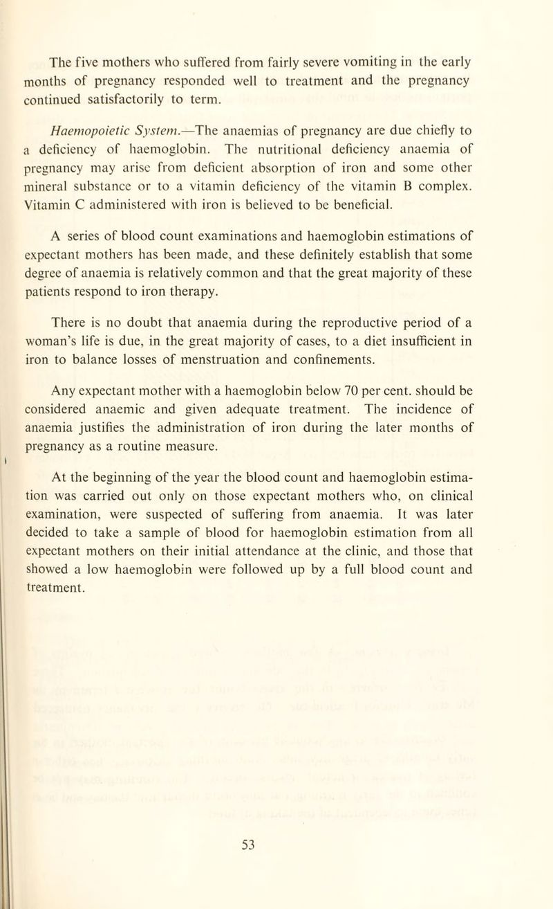 The five mothers who suffered from fairly severe vomiting in the early months of pregnancy responded well to treatment and the pregnancy continued satisfactorily to term. Haemopoietic System.—The anaemias of pregnancy are due chiefly to a deficiency of haemoglobin. The nutritional deficiency anaemia of pregnancy may arise from deficient absorption of iron and some other mineral substance or to a vitamin deficiency of the vitamin B complex. Vitamin C administered with iron is believed to be beneficial. A series of blood count examinations and haemoglobin estimations of expectant mothers has been made, and these definitely establish that some degree of anaemia is relatively common and that the great majority of these patients respond to iron therapy. There is no doubt that anaemia during the reproductive period of a woman’s life is due, in the great majority of cases, to a diet insufficient in iron to balance losses of menstruation and confinements. Any expectant mother with a haemoglobin below 70 per cent, should be considered anaemic and given adequate treatment. The incidence of anaemia justifies the administration of iron during the later months of pregnancy as a routine measure. At the beginning of the year the blood count and haemoglobin estima¬ tion was carried out only on those expectant mothers who, on clinical examination, were suspected of suffering from anaemia. It was later decided to take a sample of blood for haemoglobin estimation from all expectant mothers on their initial attendance at the clinic, and those that showed a low haemoglobin were followed up by a full blood count and treatment.