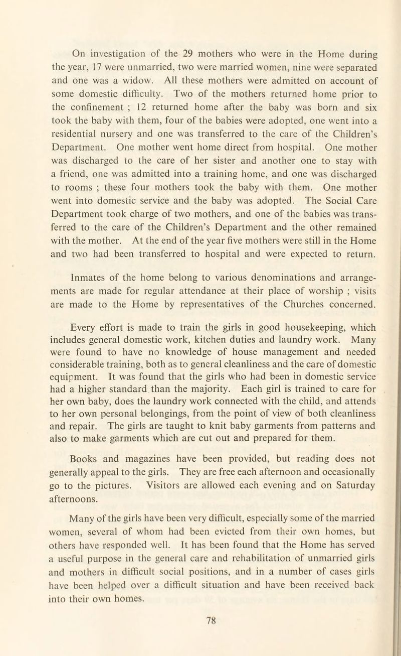 the year, 17 were unmarried, two were married women, nine were separated and one was a widow. All these mothers were admitted on account of some domestic difficulty. Two of the mothers returned home prior to the confinement ; 12 returned home after the baby was born and six took the baby with them, four of the babies were adopted, one went into a residential nursery and one was transferred to the care of the Children’s Department. One mother went home direct from hospital. One mother was discharged to the care of her sister and another one to stay with a friend, one was admitted into a training home, and one was discharged to rooms ; these four mothers took the baby with them. One mother went into domestic service and the baby was adopted. The Social Care Department took charge of two mothers, and one of the babies was trans¬ ferred to the care of the Children’s Department and the other remained with the mother. At the end of the year five mothers were still in the Home and two had been transferred to hospital and were expected to return. Inmates of the home belong to various denominations and arrange¬ ments are made for regular attendance at their place of worship ; visits are made to the Home by representatives of the Churches concerned. Every effort is made to train the girls in good housekeeping, which includes general domestic work, kitchen duties and laundry work. Many were found to have no knowledge of house management and needed considerable training, both as to general cleanliness and the care of domestic equipment. It was found that the girls who had been in domestic service had a higher standard than the majority. Each girl is trained to care for her own baby, does the laundry work connected with the child, and attends to her own personal belongings, from the point of view of both cleanliness and repair. The girls are taught to knit baby garments from patterns and also to make garments which are cut out and prepared for them. Books and magazines have been provided, but reading does not generally appeal to the girls. They are free each afternoon and occasionally go to the pictures. Visitors are allowed each evening and on Saturday afternoons. Many of the girls have been very difficult, especially some of the married women, several of whom had been evicted from their own homes, but others have responded well. It has been found that the Home has served a useful purpose in the general care and rehabilitation of unmarried girls and mothers in difficult social positions, and in a number of cases girls have been helped over a difficult situation and have been received back into their own homes. 7K
