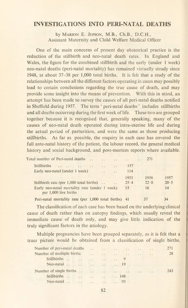 INVESTIGATIONS INTO PERI-NATAL DEATHS by Marion E. Jepson, M.B., Ch.B., D.C.H., Assistant Maternity and Child Welfare Medical Officer One of the main concerns of present day obstetrical practice is the reduction of the stillbirth and neo-natal death rates. In England and Wales, the figure for the combined stillbirth and the early (under 1 week) neo-natal deaths (peri-natal mortality) has remained virtually steady since 1948, at about 37-38 per 1,000 total births. It is felt that a study of the relationships between all the different factors operating in cases may possibly lead to certain conclusions regarding the true cause of death, and may provide some insight into the means of prevention. With this in mind, an attempt has been made to survey the causes of all peri-natal deaths notified in Sheffield during 1957. The term ‘ peri-natal deaths ’ includes stillbirths and all deaths occurring during the first week of life. These two are grouped together because it is recognised that, generally speaking, many of the causes of neo-natal death operated during intra-uterine life and during the actual period of parturition, and were the same as those producing stillbirths. As far as possible, the enquiry in each case has covered the full ante-natal history of the patient, the labour record, the general medical history and social background, and post-mortem reports where available. Total number of Peri-natal deaths Stillbirths Early neo-natal (under 1 week) 157 114 . 271 1955 1956 1957 Stillbirth rate (per 1,000 total births) 25-4 22-0 20-5 Early neo-natal mortality rate (under 1 week) per 1,000 live births 15 16 14 Peri-natal mortality rate (per 1,000 total births) 41 37 34 The classification of each case has been based on the underlying clinical cause of death rather than on autopsy findings, which usually reveal the immediate cause of death only, and may give little indication of the truly significant factors in the aetiology. Multiple pregnancies have been grouped separately, as it is felt that a truer picture would be obtained from a classification of single births. Number of peri-natal deaths 271 Number of multiple births 28 Stillbirths .. 9 Neo-natal .. 19 Number of single births. 243 Stillbirths .. 148 Neo-natal .. .. 95