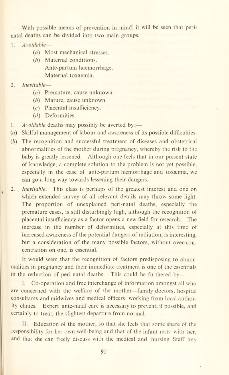 With possible means of prevention in mind, it will be seen that peri¬ natal deaths can be divided into two main groups. 1. A voidable— (a) Most mechanical stresses. (b) Maternal conditions. Ante-partum haemorrhage. Maternal toxaemia. 2. Inevitable— (a) Premature, cause unknown. (b) Mature, cause unknown. (c) Placental insufficiency. (d) Deformities. 1. Avoidable deaths may possibly be averted by:— (a) Skilful management of labour and awareness of its possible difficulties. (b) The recognition and successful treatment of diseases and obstetrical abnormalities of the mother during pregnancy, whereby the risk to the baby is greatly lessened. Although one feels that in our present state of knowledge, a complete solution to the problem is not yet possible, especially in the case of ante-partum haemorrhage and toxaemia, we can go a long way towards lessening their dangers. 2. Inevitable. This class is perhaps of the greatest interest and one on which extended survey of all relevant details may throw some light. The proportion of unexplained peri-natal deaths, especially the premature cases, is still disturbingly high, although the recognition of placental insufficiency as a factor opens a new field for research. The increase in the number of deformities, especially at this time of increased awareness of the potential dangers of radiation, is interesting, but a consideration of the many possible factors, without over-con¬ centration on one, is essential. It would seem that the recognition of factors predisposing to abnor¬ malities in pregnancy and their immediate treatment is one of the essentials in the reduction of peri-natal deaths. This could be furthered by— I. Co-operation and free interchange of information amongst all who are concerned with the welfare of the mother—family doctors, hospital consultants and midwives and medical officers working from local author¬ ity clinics. Expert ante-natal care is necessary to prevent, if possible, and certainly to treat, the slightest departure from normal. II. Education of the mother, so that she feels that some share of the responsibility for her own well-being and that of the infant rests with her, and that she can freely discuss with the medical and nursing Stalf any