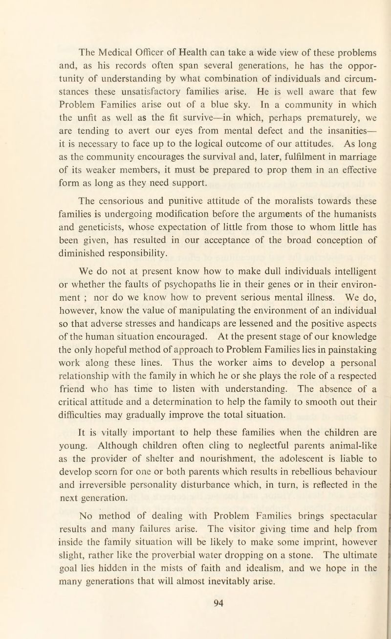 The Medical Officer of Health can take a wide view of these problems and, as his records often span several generations, he has the oppor¬ tunity of understanding by what combination of individuals and circum¬ stances these unsatisfactory families arise. He is well aware that few Problem Families arise out of a blue sky. In a community in which the unfit as well as the fit survive—in which, perhaps prematurely, we are tending to avert our eyes from mental defect and the insanities— it is necessary to face up to the logical outcome of our attitudes. As long as the community encourages the survival and, later, fulfilment in marriage of its weaker members, it must be prepared to prop them in an effective form as long as they need support. The censorious and punitive attitude of the moralists towards these families is undergoing modification before the arguments of the humanists and geneticists, whose expectation of little from those to whom little has been given, has resulted in our acceptance of the broad conception of diminished responsibility. We do not at present know how to make dull individuals intelligent or whether the faults of psychopaths lie in their genes or in their environ¬ ment ; nor do we know how to prevent serious mental illness. We do, however, know the value of manipulating the environment of an individual so that adverse stresses and handicaps are lessened and the positive aspects of the human situation encouraged. At the present stage of our knowledge the only hopeful method of approach to Problem Families lies in painstaking work along these lines. Thus the worker aims to develop a personal relationship with the family in which he or she plays the role of a respected friend who has time to listen with understanding. The absence of a critical attitude and a determination to help the family to smooth out their difficulties may gradually improve the total situation. It is vitally important to help these families when the children are young. Although children often cling to neglectful parents animal-like as the provider of shelter and nourishment, the adolescent is liable to develop scorn for one or both parents which results in rebellious behaviour and irreversible personality disturbance which, in turn, is reflected in the next generation. No method of dealing with Problem Families brings spectacular results and many failures arise. The visitor giving time and help from inside the family situation will be likely to make some imprint, however slight, rather like the proverbial water dropping on a stone. The ultimate goal lies hidden in the mists of faith and idealism, and we hope in the many generations that will almost inevitably arise.