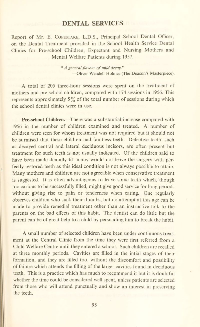 DENTAL SERVICES Report of Mr. E. Copestake, L.D.S., Principal School Dental Officer, on the Dental Treatment provided in the School Health Service Dental Clinics for Pre-school Children, Expectant and Nursing Mothers and Mental Welfare Patients during 1957. “ A general flavour of mild decay. —Oliver Wendell Holmes (The Deacon’s Masterpiece). A total of 205 three-hour sessions were spent on the treatment of mothers and pre-school children, compared with 174 sessions in 1956. This represents approximately 5% of the total number of sessions during which the school dental clinics were in use. Pre-school Children.—There was a substantial increase compared with 1956 in the number of children examined and treated. A number of children were seen for whom treatment was not required but it should not be surmised that these children had faultless teeth. Defective teeth, such as decayed central and lateral deciduous incisors, are often present but treatment for such teeth is not usually indicated. Of the children said to have been made dentally fit, many would not leave the surgery with per¬ fectly restored teeth as this ideal condition is not always possible to attain. Many mothers and children are not agreeable when conservative treatment is suggested. It is often advantageous to leave some teeth which, though too carious to be successfully filled, might give good service for long periods without giving rise to pain or tenderness when eating. One regularly observes children who suck their thumbs, but no attempt at this age can be made to provide remedial treatment other than an instructive talk to the parents on the bad effects of this habit. The dentist can do little but the parent can be of great help to a child by persuading him to break the habit. A small number of selected children have been under continuous treat¬ ment at the Central Clinic from the time they were first referred from a Child Welfare Centre until they entered a school. Such children are recalled at three monthly periods. Cavities are filled in the intial stages of their formation, and they are filled too, without the discomfort and possibility of failure which attends the filling of the larger cavities found in deciduous teeth. This is a practice which has much to recommend it but it is doubtful whether the time could be considered well spent, unless patients are selected from those who will attend punctually and show an interest in preserving the teeth.